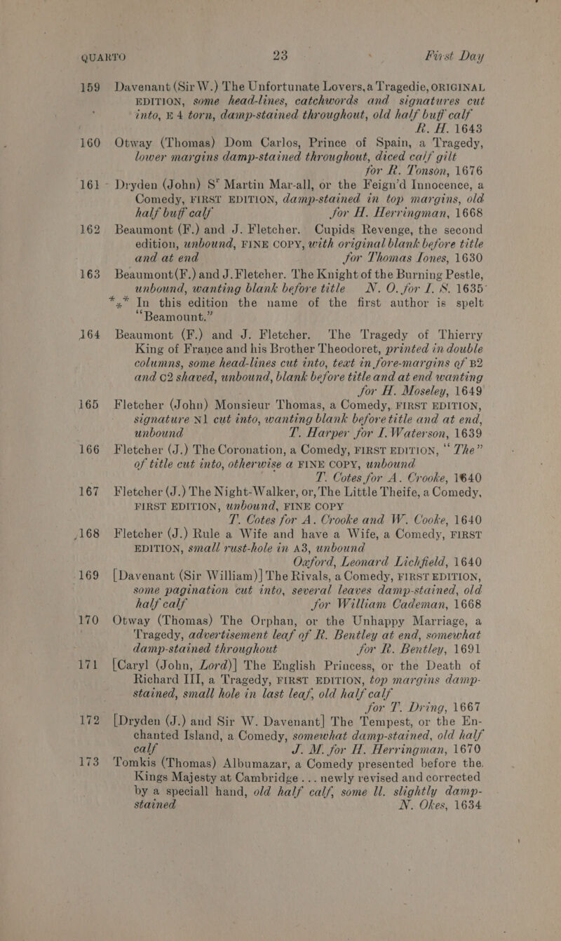 159 160 161 162 163 164 165 166 167 /168 173 Davenant (Sir W.) The Unfortunate Lovers, a Tragedie, ORIGINAL EDITION, some head-lines, catchwords and signatures cut into, E 4 torn, damp-stained throughout, old half buff calf | R. H. 1643 Otway (Thomas) Dom Carlos, Prince of Spain, a Tragedy, lower margins damp-stained throughout, diced cal? gilt for R. Tonson, 1676 Dryden (John) S* Martin Mar-all, or the Feign’d Innocence, a Comedy, FIRST EDITION, damp- stained in top margins, old half buff calf Jor H. Herringman, 1668 Beaumont (F.) and J. Fletcher. Cupids Revenge, the second edition, unbound, FINE COPY, with original blank before title and at end Jor Thomas Tones, 1630 Beaumont(F.) and J. Fletcher. The Knight of the Burning Pestle, unbound, wanting blank before title N. O. for I. 8. 1635 *.* In this edition the name of the first author is spelt ‘“Beamount.” Beaumont (F.) and J. Fletcher. ‘The Tragedy of Thierry King of France and his Brother Theodoret, printed in double columns, some head-lines cut into, teat in fore-margins of B2 and C2 shaved, unbound, blank before title and at end wanting Jor H. Moseley, 1649 Fletcher (John) Monsieur Thomas, a Comedy, FIRST EDITION, signature Nl cut into, wanting blank before title and at ond, unbound T. Harper jor I.Waterson, 1639 Fletcher (J.) The Coronation, a Comedy, FIRST EDITION, © The” of title cut into, otherwise a FINE COPY, unbound T. Cotes for A. Crooke, 1640 Fletcher (J.) The Night-Walker, or, The Little Theife, a Comedy, FIRST EDITION, unbound, FINE COPY T.. Cotes for A. Crooke and W. Cooke, 1640 Fletcher (J.) Rule a Wife and have a Wife, a Comedy, FIRST EDITION, small rust-hole in A3, unbound Oxford, Leonard Lichfield, 1640 [Davenant (Sir William)]The Rivals, a Comedy, FIRST EDITION, some pagination cut into, heveral leaves damp-stained, old half calf Sor William Cademan, 1668 Otway (Thomas) The Orphan, or the Unhappy Marriage, a Tragedy, advertisement leaf of R. Bentley at end, somewhat damp-stained throughout Jor LR. Bentley, 1691 [Caryl (John, Zord)| The English Princess, or the Death of Richard III, a Tragedy, FIRST EDITION, top margins damp- stained, small hole in last leaf, old half calf jor 1. Dring, 1667 [Dryden (J.) and Sir W. Davenant] The Tempest, or the En- chanted Island, a Comedy, somewhat damp-stained, old half calf J. M. for H. Herringman, 1670 Tomkis (Thomas) Albumazar, a Comedy presented before the. Kings Majesty at Cambridge... newly revised and corrected by a speciall hand, old half calf, some Il. slightly damp-