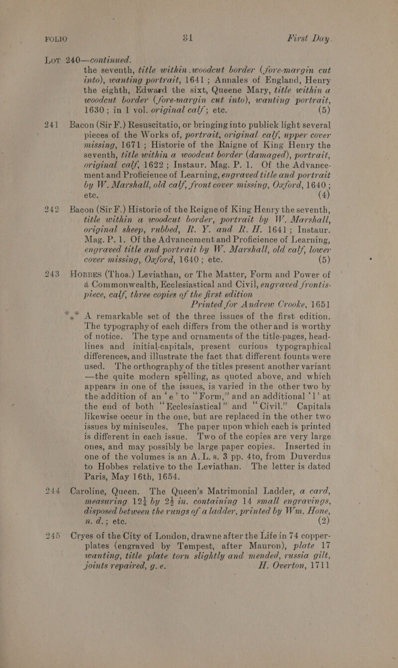 Lor 240—continued. the seventh, title within .woodcut border (jfore-margin cut into), wanting portrait, 1641; Annales of England, Henry the eighth, Edward the sixt, Queene Mary, title within a woodcut border (fore-margin cut into), wanting portratt, 1630; in 1 vol. original cal/; etc. (5) 241 Bacon (Sir F.) Resuscitatio, or bringing into publick light several pieces of the Works of, portrazt, original calf, upper cover missing, 1671; Historie of the Raigne of King Henry the seventh, title within a woodcut border (damaged), portrait, original calf, 1622; Instaur. Mag. P. 1. Of the Advance- ment and Proficience of Learning, engraved title and portrait by W. Marshall, old calf, front cover missing, Oxford, 1640 etc. . (4 title within a woodcut border, portrait by W. Marshall, original sheep, rubbed, R. Y. and R. H. 1641; Instaur. Mag. P. 1. Of the Advancement and Proficience of Learning, engraved title and portrait by W. Marshall, old calf, lower cover missing, Oaford, 1640; etc. (5) 243 Hoppus (Thos.) Leviathan, or The Matter, Form and Power of a Commonwealth, Ecclesiastical and Civil, engraved /rontis- piece, calf, three copies of the first edition Printed for Andrew Crooke, 1651 x” A remarkable set of the three issues of the first edition. The typography of each differs from the other and is worthy of notice. ‘The type and ornaments of the title-pages, head- lines and initial-capitals, present curious typographical _ differences, and illustrate the fact that different founts were used. The orthography of the titles present another variant —the quite modern spelling, as quoted above, and which appears in one of the issues, is varied in the other two by the addition of an ‘e’ to Form,” and an additional ‘1’ at the end of both “Ecclesiastical” and “Civil.” Capitals likewise occur in the one, but are replaced in the other two issues by miniscules. The paper upon which each is printed is different in each issue. Two of the copies are very large ones, and may possibly be large paper copies. Inserted in one of the volumes is an A. L.s. 3 pp. 4to, from Duverdus to Hobbes relative to the Leviathan. The letter is dated Paris, May 16th, 1654. 244 Caroline, Queen. The Queen’s Matrimonial Ladder, a card, measuring 12+ by 24 in. containing 14 small engravings, disposed between the rungs of aladder, printed by Wm. Hone, 245 Cryes of the City of London, drawne after the Life in 74 copper- plates (engraved by Tempest, after Mauron), plate 17 wanting, title plate torn slightly and mended, russia gilt, joints repaired, g. e. H. Overton, 1711