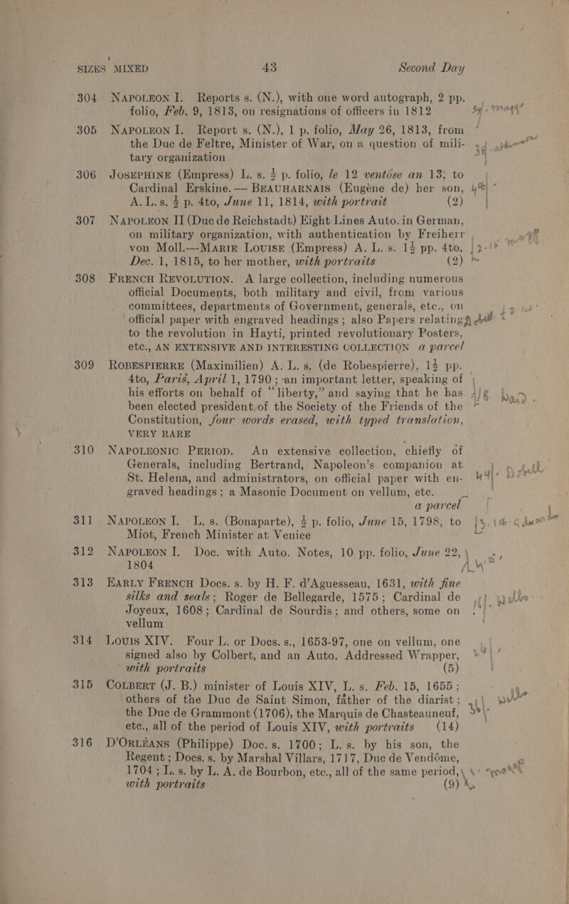 307 309 310 314 315 316 NAPOLEON I. Reports s. (N.), with one word autograph, 2 pp. folio, Heb. 9, 18138, on resignations of officers in 1812 SY} - NAPOLEON I. Report s. (N.), 1 p. folio, May 26, 1813, from the Duc de Feltre, Minister of War, on a question of mili- 44 jeer” tary organization | JOSEPHINE (Empress) L. s. 4 p. folio, Je 12 ventése an 13; to Cardinal Erskine. — BEAUHARNAIS (Eugéne de) her son, })% * A.L.s. 4 p. 4to, June 11, 1814, with portrait ED) a NApPo.Kon II (Due de Reichstadt) Eight Lines Auto. in German, on military organization, with authentication by Freiherr von Moll.—-Mariz Louise (Empress) A. L. s. 14 pp. 4to, | 2°! Dec. 1, 1815, to her mother, with portraits (2) &gt; FRENCH REVOLUTION. A large collection, including numerous official Documents, both military and civil, from various committees, departments of Government, generals, etc., on we official paper with engraved headings ; also Papers relating f jt tS to the revolution in Hayti, printed revolutionary Posters, etc., AN EXTENSIVE AND INTERESTING COLLECTION @ parcel ROBESPIERRE (Maximilien) A: L. s. (de Robespierre), 14 pp. 4to, Paris, April 1, 1790; -an important letter, speaking of | his efforts on behalf of “liberty,” and saying that he has 4/¢ ba been elected president,of the Society of the Friends of the ~ = = = Constitution, jour words erased, with typed translation, VERY RARE NAPOLEONIC PrERiop. An extensive collection, chiefly of Generals, including Bertrand, Napoleon’s companion at St. Helena, and administrators, on official paper with en- TE IN graved headings; a Masonic Document on vellum, etc. pe . a parcel NaPpoLeon I. - L. s. (Bonaparte), 3 p. folio, June 15, 1798, to ]4,1¢-¢ dae Miot, French Minister at Venice a NaAPpoLEon I. Doc. with Auto. Notes, 10 pp. folio, June 22,\ 1804 ho: HARLY FRENCH Docs. s. by H. F. d’Aguesseau, 1631, with fine silks and seals; Roger de Bellegarde, 1575; Cardinal de ,;} yy. Joyeux, 1608; Cardinal de Sourdis; and others, some on (°° vellum Louis XIV. Four L. or Does. s., 1653-97, one on vellum, one signed also by Colbert, and an Auto. Addressed Wrapper, with portraits (5) CoLBert (J. B.) minister of Louis XIV, L. s. Feb. 15, 1655; others of the Duc de Saint Simon, father of the diarist ; (| the Duc de Grammont (1706), the Marquis de Chasteauneuf, Et ete., all of the period of Louis XIV, with portraits (14) | D’ORLEANS (Philippe) Doc. s. 1700; L.s. by his son, the Regent ; Docs. s. by Marshal Villars, 1717, Duc de Vendéme, Q 1704; L. s. by L. A. de Bourbon, etc., all of the same period, \« oes