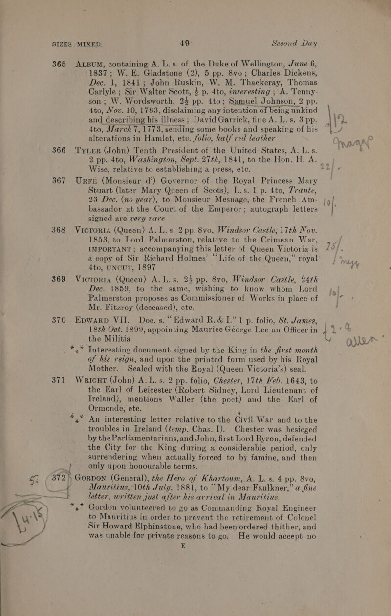 365 ALBUM, containing A. L.s. of the Duke of Wellington, June 6, 1837; W. E. Gladstone (2), 5 pp. 8vo; Charles Dickens, Dec. 1, 1841; John Ruskin, W. M. Thackeray, Thomas Carlyle ; Sir Walter Scott, 2 x p. 4to, interesting ; A. Tenny- son ; W. Wordsworth, 24 pp. 4to; Samuel Johnson, 2 pp. 4to, ‘Nov. 10, 1783, disclaiming any intention of being unkind and: describing his illness ; David Garrick, fine A. L.s. 3 pp. 4to, March 7, 1778, Sending some books and speaking of his alterations in Hamlet, ete. folio, half red leather 366 Tyrer (John) Tenth President of the United States, A. L. s. 2 pp. 4to, Washington, Sept. 27th, 1841, to the Hon: H. A. Wise, relative to establishing a press, a 367 Urreé (Monsieur d’) Governor of the Royal Princess Mary Stuart (later Mary Queen of Scots), L.s. 1 p. 4to, Zrante, 23 Dec. (no year), to Monsieur Mesnage, the French Am- bassador at the Court of the Emperor; autograph letters signed are very rare 368 Vicrorta (Queen) A. L.s. 2 pp. 8vo, Windsor Castle, 17th Nov. 1853, to Lord Palmerston, relative to the Crimean War, IMPORTANT ; accompanying this letter of Queen Victoria 1 1s 4to, UNCUT, 1897 369 VicrortaA (Queen) A.L.s. 25 pp. 8vo, Windsor Castle, 24th Dec. 1859, to the same, wishing to know whom Lord Palmerston proposes as Commissioner of Works in place of Mr. Fitzroy (deceased), ete. 370 Epwarp VII. Doc. s. “Edward R.&amp; I.” 1 p. folio, S¢. James, 18th Oct. 1899, appointing Maurice George Lee an Officer in the Militia . *,* Interesting document signed by the King in the first month of his reign, and upon the printed form used by his Royal Mother. Sealed with the Royal (Queen Victoria’s) seal. 371 Wricut (John) A.L.s. 2 pp. folio, Chester, 17th Feb. 1643, to the Harl of Leicester (Robert Sidney, Lord Lieutenant of Ireland), mentions Waller (the poet) and the Earl of Ormonde, etc. An interesting letter relative to the Civil War and to the troubles in Ireland (temp. Chas. I). Chester was besieged by the Parliamentarians, and John, first Lord Byron, defended the City for the Ring during a considerable period, only surrendering when actually forced to by famine, and then my only upon honourable terms. 372, GoRDON (General), the Hero of Khartoum, A. im 3. 4 pp. 8vo, i Mauritius, 10th July, 1881, to ‘ ‘My dear Faulkner,’ ‘a fhe wag Gouion volunteered to go as Commanding Royal Engineer to Mauritius in order to prevent the retirement of Colonel Sir Howard Elphinstone, who had been ordered thither, and was unable for private reasons to go. He would accept no EB ~ OUR ff A...