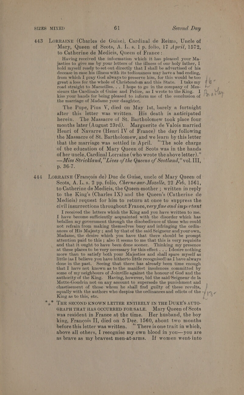 443 LORRAINE (Charles de Guise), Cardinal de Reims, Uncle of Mary, Queen of Scots, A. L.s. 1 p. folio, 17 April, 1572, to Catherine de Medicis, Queen of France: Having received the information which it has pleased your Ma- jasties to give me by your letters of the illness of our holy father, I hold myself ready to set out directly that I shall be advertised of his decease in case his illness with its tediousness may havea bad ending, from which I pray God always to preserve him, for this would be too road straight to Marseilles. .. I hope to go in the company of Mes- * sieurs the Cardinals of Guise and Pelice, as I wrote to the King. I 7% kiss your hands for being pleased to inform me of the conclusion of the marriage of Madame your daughter. The Pope, Pius V, died on May Ist, barely a fortnight after this letter was written. His death is anticipated herein. ‘he Massacre of St. Bartholomew took place four months later (August 23rd). Marguerite de Valois married Henri of Navarre (Henri IV of France) the day following the Massacre of St. Bartholomew, and we learn by this letter that the marriage was settled in April. “The sole charge of the education of Mary Queen of Scots was in the hands of her uncle, Cardinal Lorraine (who wrote the above letter).” ——Miss Strickland, “Lives of the Queens of Scotland,” vol. 11, p. 36-7. 444 LORRAINE (Francois de) Duc de Guise, uncle of Mary Queen of : Scots, A. L.s. 2 pp. folio, Cherne-sur-Mozelle, 22 Feb. 1561, to Catherine de Medicis, the Queen-mother ; written in reply to the King’s (Charles IX) and the Queen’s (Catherine de Medicis) request for him to return at once to suppress the civil insurrections throughout France, very fine and important I received the letters which the King and you have written to me. I have become sufficiently acquainted with the disorder which has befalien my government through the disobedience of those who could not refrain from making themselves busy and infringing the ordin- ances of His Majesty ; and by that of the said Seigneur and your own, Madame, the desire which you have that there should be prompt attention paid to this ; also it seems to me that this is very requisite and that it ought to have been done sooner. Thinking my presence at these places to be very necessary for this effect . . . [desire nothing more than to satisfy both your Majesties and shall spare myself as little (as I believe you have hitherto little recognised) as I have always done in the past. Seeing that there has already been time enough that I have not known as to the manifest insolences committed by some of my neighbours of Joinville against the honour of God and the authority of the King. Having, however, bid the said ‘Seigneur de la Motte-Goudrin not on any account to supersede the punishment and chastisement of those whom he shall find guilty of these revolts, equally with the authors who despise the ordinances and edicts of the ~; yw» , King as to this, ete. Gi y* HE SECOND KNOWN LETTER ENTIRELY IN THE DUKE’S AUTO- GRAPH THAT HAS OCCURRED FORSALE. Mary Queen of Scots was resident in France at the time. Her husband, the boy king, Francois II, died on 5 Dec. 1560, about two months before this letter was written. “ Thereisone trait in which, above all others, I recognise my own blood in you—you are as brave as my bravest men-at-arms. If women went into