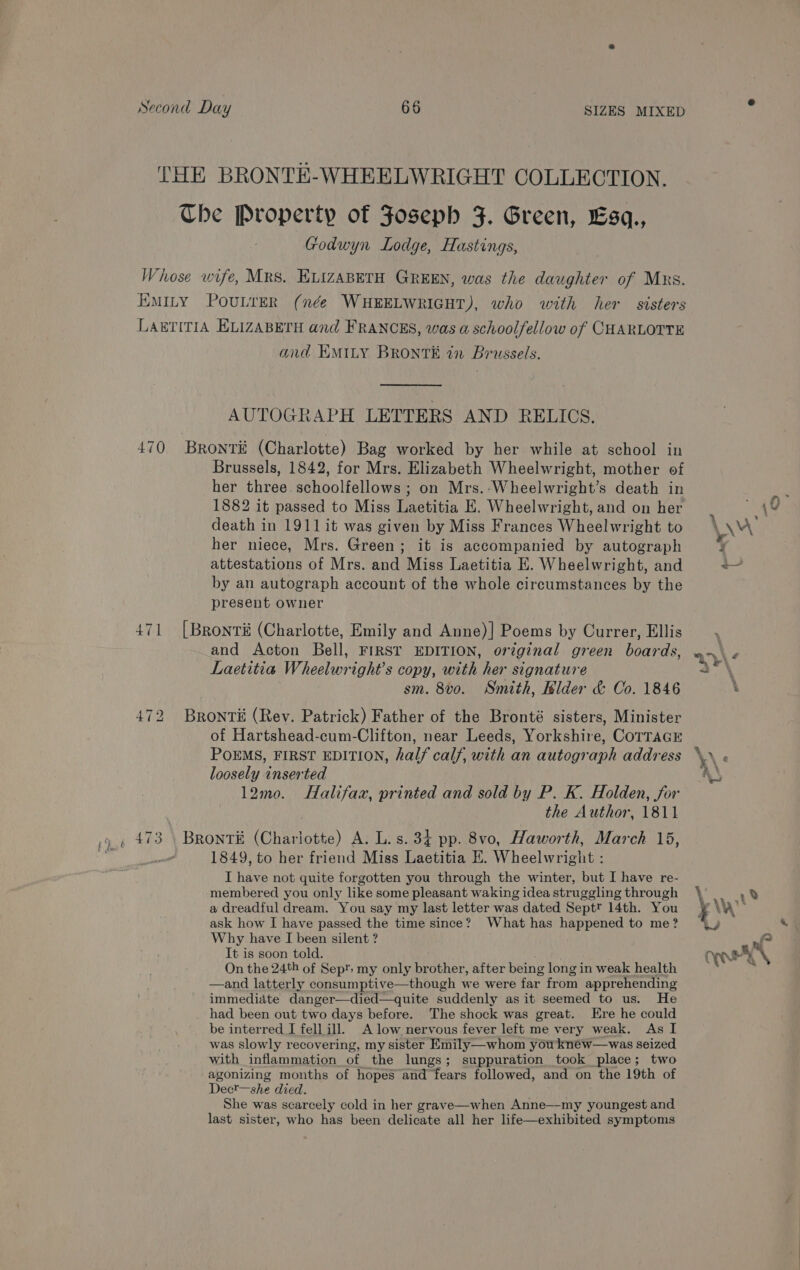 THE BRONTE-WHEELWRIGHT COLLECTION. The Property of Foseph F. Green, Esq., Godwyn Lodge, Hastings, Whose wife, Mrs. ELIZABETH GREEN, was the daughter of Mxs. EMILY POULTER (née WHEELWRIGHT), who with her sisters LABTITIA ELIZABETH and FRANCES, was a schoolfellow of CHARLOTTE and EMILy BRONTE in Brussels. AUTOGRAPH LETTERS AND RELICS. 470 Bront# (Charlotte) Bag worked by her while at school in Brussels, 1842, for Mrs. Elizabeth Wheelwright, mother of her three schoolfellows ; on Mrs.-Wheelwright’s death in 1882 it passed to Miss Laetitia E. Wheelwright, and on her death in 1911 it was given by Miss Frances Wheelwright to her niece, Mrs. Green; it is accompanied by autograph attestations of Mrs. and Miss Laetitia E. Wheelwright, and by an autograph account of the whole circumstances by the present owner 471 [Bronti (Charlotte, Emily and Anne)| Poems by Currer, Ellis and Acton Bell, FIRST EDITION, original green boards, Laetitia Wheelwright’s copy, with her signature sm. 8vo. Smith, Bilder &amp; Co. 1846 472 BRONTE (Rev. Patrick) Father of the Bronté sisters, Minister of Hartshead-cum-Clifton, near Leeds, Yorkshire, CoTTAGE POEMS, FIRST EDITION, half calf, with an autograph address loosely inserted 12mo. Halifaz, printed and sold by P. K. Holden, for the Author, 1811 _ 473 \ Bront# (Charlotte) A. L. s. 34 pp. 8vo, Haworth, March 15, | 1849, to her friend Miss Laetitia E. Wheelwright : I have not quite forgotten you through the winter, but I have re- membered you only like some pleasant waking idea struggling through a dreadful dream. You say my last letter was dated Sept? 14th. You ask how I have passed the time since? What has happened to me? Why have I been silent ? It is soon told. On the 24th of Sept: my only brother, after being long in weak health —and latterly consumptive—though we were far from apprehending immedidte danger—died—quite suddenly as it seemed to us. He had been out two days before. The shock was great. Ere he could be interred I fell ill. A low nervous fever left me very weak. As I was slowly recovering, my sister Emily—whom youkneéw—was seized with inflammation of the lungs; suppuration took place; two agonizing months of hopes and fears followed, and on the 19th of Dect—she died. She was scarcely cold in her grave—when Anne—-my youngest and last sister, who has been delicate all her life—exhibited symptoms