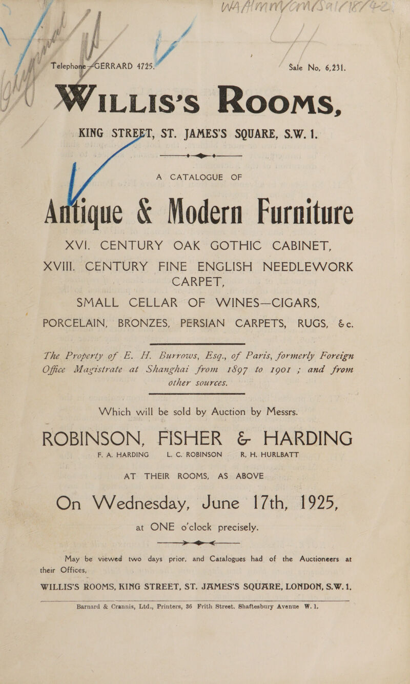  Sale No, 6,231. KING STREET, ST. JAMES’S SQUARE, S.W. 1.   A CATALOGUE OF Antique &amp; Modern Furniture mol CENTURY OAK’ GOTHIC: (CABINET, XAVIIL CENTURY FINE ENGLISH NEEDLEWORK CARPET, SMALL CELLAR “OF? VVINES—CIGARS, PORCELAIN, BRONZES, PERSIAN CARPETS, RUGS, &amp;e! The Property of E. H. Burrows, Esq. of Paris, formerly Foreign Office Magtstrate at Shanghat from 1597 to 1o0o1 ; and from other sources. Which will be sold by Auction 6 Messrs. ROBINSON, FISHER &amp; HARDING AT- THEIR: ROOMS, AS: ABOVE On Wednesday. Jone 1771895 at ONE oclock precisely. >> <_____ May be viewed two days prior, and Catalogues had of the Auctioneers at their Offices, WILLIS’S ROOMS, KING STREET, ST. JAMES’S SQUARE, LONDON, S.W. 1.   ~_ Barnard &amp; Crannis, Ltd., Printers, 36 Frith Street. Shaftesbury Avenue W.1,