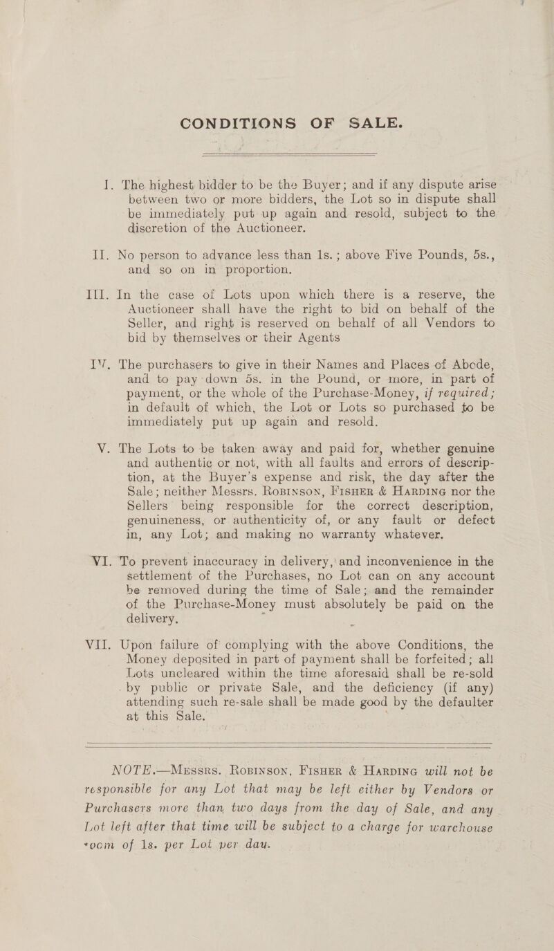 CONDITIONS OF SALE.  I. The highest: bidder to be the Buyer; and if any dispute arise between two or more bidders, the Lot so in dispute shall be immediately put up again and resold, subject to the discretion of the Auctioneer. II. No person to advance less than 1s. ; above Five Pounds, 5s., and so on in proportion. III. In the case of Lots upon which there is a reserve, the Auctioneer shall have the right to bid on behalf of the Seller, and right is reserved on behalf of all Vendors to bid by themselves or their Agents IV. The purchasers to give in their Names and Places of Abcde, and to pay down 5s. in the Pound, or more, in part of payment, or the whole of the Purchase-Money, if required; in default of which, the Lot or Lots so purchased to be immediately put up again and resold. V. The Lots to be taken away and paid for, whether genuine and authentic or not, with all faults and errors of descrip- tion, at the Buyer’s expense and risk, the day after the Sale; neither Messrs. Ropinson, FisHER &amp; Harpine nor the Sellers being responsible for the correct description, genuineness, or authenticity of, or any fault or defect in, any Lot; and making no warranty whatever, VI. To prevent inaccuracy in delivery,’ and inconvenience in the settlement of the Purchases, no Lot can on any account be removed during the time of Sale; and the remainder of the Purchase-Money must absolutely be paid on the delivery. ‘ ; VII. Upon failure of complying with the above Conditions, the Money deposited in part of payment shall be forfeited; all Lots uncleared within the time aforesaid shall be re-sold -by puble or private Sale, and the deficiency (if any) attending such re-sale shall be made good by the defaulter at this Sale. | sk   NOTE.—Megssrs. Ropinson, Fisner &amp; HarpIne will not be responsible for any Lot that may be left either by Vendors or Purchasers more than two days from the day of Sale, and any Lot left after that time. will be subject to a charge for warehouse ‘oom of 1s. per Lot per dau.
