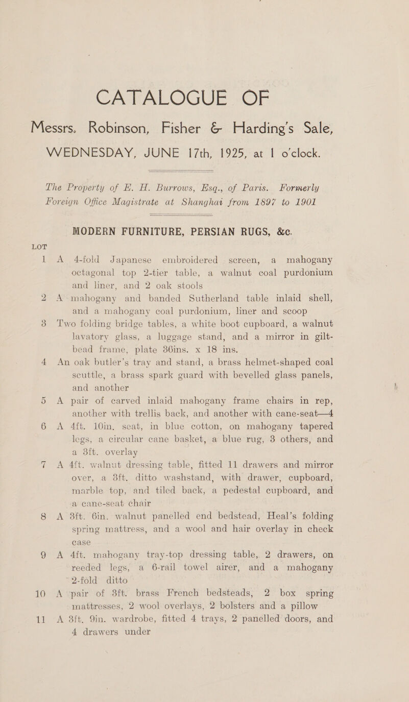 CATALOGUE. OF   bo =| 10 11 A A   MODERN FURNITURE, PERSIAN RUGS, &amp;c. 4-fold Japanese embroidered screen, a mahogany octagonal top 2-tier table, a walnut coal purdonium and liner, and 2 oak stools | mahogany and banded Sutherland table inlaid shell, and a mahogany coal purdonium, liner and scoop lavatory glass, a luggage stand, and a mirror in gilt- bead frame, plate 36ins. x 18 ins. | A scuttle, a brass spark guard with bevelled glass panels, and another pair of carved inlaid mahogany frame chairs in rep, another with trellis back, and another with cane-seat—4 4ft. 10m, seat, in blue cotton, on mahogany tapered legs, a circular cane basket, a blue rug, 3 others, and a 3ft. overlay ft. walnut dressing table, fitted 11 drawers and mirror over, a 8ft. ditto washstand, with drawer, cupboard, marble top, and tiled back, a pedestal cupboard, and a cane-seat chair 3ft. 6in. walnut panelled end bedstead, Heal’s folding spring mattress, and a wool and hair overlay in check case 4ft. mahogany tray-top dressing table, 2 drawers, on pair of 3ft. brass French bedsteads, 2 box spring mattresses, 2 wool overlays, 2 bolsters and a pillow 3ft, Qin. wardrobe, fitted 4 trays, 2 panelled doors, and 4 drawers under