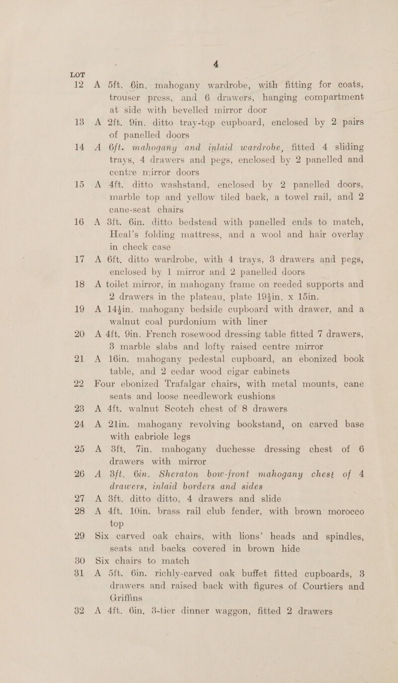 12 13 14 16 ike 18 19 20 21 22 23 24 25 26 27 28 29 30 o2 4 A 5ft. 6in. mahogany wardrobe, with fitting for coats, trouser press, and 6 drawers, hanging compartment at side with bevelled mirror door A 2ft. Qin. ditto tray-top cupboard, enclosed by 2 pairs of panelled doors A 6ft. mahogany and inlaid wardrobe, fitted 4 sliding trays, 4 drawers and pegs, enclosed by 2 panelled and centre mirror doors A 4ft. ditto washstand, enclosed by 2 panelled doors, marble top and yellow tiled back, a towel rail, and 2 cane-seat chairs A 8ft. 6in. ditto bedstead with panelled ends to match, Heal’s folding mattress, and a wool and hair overlay in check case A 6ft. ditto wardrobe, with 4 trays, 3 drawers and pegs, enclosed by 1 mirror and 2 panelled doors A toilet mirror, in mahogany frame on reeded supports and 2 drawers in the plateau, plate 194in. x 1din. A 144in. mahogany bedside cupboard with drawer, and a walnut coal purdonium with liner A 4ft. 9in. French rosewood dressing table fitted 7 drawers, 3 marble slabs and lofty raised centre mirror A 16in. mahogany pedestal cupboard, an ebonized book table, and 2 cedar wood cigar cabinets Four ebonized Trafalgar chairs, with metal mounts, cane seats and loose needlework cushions A 4ft. walnut Scotch chest of 8 drawers A 2lin. mahogany revolving bookstand, on carved base with cabriole legs A 38ft, Tin. mahogany duchesse dressing chest of 6 drawers with mirror A 8ft. 6in. Sheraton bow-front mahogany chest of 4 drawers, inlaid borders and sides A 8it. ditto ditto, 4 drawers and slide A 4ft. 10in. brass rail club fender, with brown morocco top Six carved oak chairs, with lions’ heads and spindles, seats and backs covered in brown hide Six chairs to match A dft. 6in. richly-carved oak buffet fitted cupboards, 8 drawers and raised back with figures of Courtiers and Griffins A 4ft. 6in, 8-tier dinner waggon, fitted 2 drawers