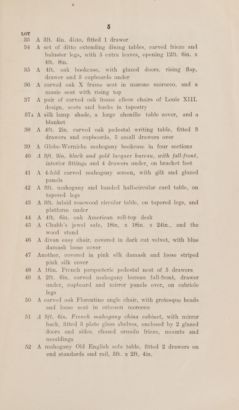33 b4 30 36 37 BTA 38 39 40 4] 42 43 sek 45 46 47 48 49 50 ol A A 5 Bit. 4in, ditto, fitted 1. drawer set of ditto extending dining tables, carved frieze and baluster legs, with 5 extra leaves, opening 12ft. 6in. x 4it, 8in. Aft. oak bookcase, with glazed doors, rising flap, drawer and 8 cupboards under carved oak X frame seat in marone morocco, and a music seat with rising top pair of carved oak frame elbow chairs of Louis XIII. design, seats and backs in tapestry silk lamp shade, a large chenille table cover, and a blanket Aft. 2in. carved oak pedestal writing table, fitted 3 ~ drawers and cupboards, 5 small drawers over Globe-Wernicke mahogany bookcase in four sections aft. 8in. black and gold lacquer bureau, with fall-front, interior fittings and 4 drawers under, on bracket feet 4-fold carved mahogany screen, with gilt and glazed panels 3ft. mahogany and banded half-circular card table, on tapered legs | 8ft. inlaid rosewood circular table, on tapered legs, and platform under 4ft. 6in. oak American roll-top desk Chubb’s jewel safe, 18in, x 18in. x 24in., and the wood stand . divan easy chair, covered in dark cut velvet, with blue damask loose cover A rN pink silk cover 16in. French parqueterie pedestal nest of 5 drawers 2ft. 6in. carved mahogany bureau fall-front, drawer under, cupboard and mirror panels over, on cabriole legs carved oak Florentine angle chair, with grotesque heads and loose seat in crimson morocco aft. 6in. French mahogany china cabinet, with mirror back, fitted 8 plate glass shelves, enclosed’ by 2 glazed doors and sides, chased ormolu frieze, mounts and mouldings , mahogany Old English sofa table, fitted 2 drawers on end standards and rail, 5ft. x 2ft, 4in.