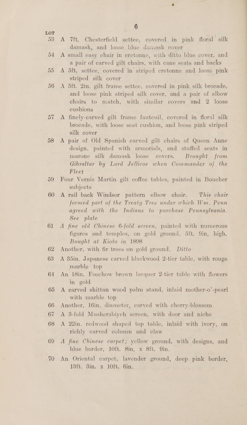 58 o9 60 67 6 A ft, Chesterfield settee, covered in pink floral silk damask, and loose blue damask cover A small easy chair in cretonne, with ditto blue cover, and a pair of carved gilt chairs, with cane seats and backs A 5dft. settee, covered in striped cretonne and loose pink striped silk cover | A 5ft. 2in. gilt frame settee, covered in pink silk brocade, and loose pink striped silk cover, and a pair of elbow chairs to match, with similar covers amd 2 loose cushions | A finely-carved gilt frame fauteuil, covered in floral silk brocade, with loose seat cushion, and loose pink striped silk cover A pair of Old Spanish carved gilt chairs of Queen Anne design, painted with armorials, and stuffed seats im marone silk damask loose covers. Brought from Gibraltar by Lord Jellicoe when Commander of the Fleet Four Vernis Martin gilt coffee tables, painted in Boucher subjects A rail back Windsor pattern elbow chair. This chatr formed part of the Treaty Tree under which Wm. Penn agreed with the Indians to purchase Pennsylvania. See plate — A fine old Chinese 6-fold screen, painted with numerous figures and temples, on gold ground, dft. Qin, high. Bought at Kioto in 1898 Another, with fir trees on gold ground. Ditto A 35in. Japanese carved blackwood 2-tier table, with rouge marble top An 18in. Foochow brown lacquer 2-tier table with flowers in gold A carved shittan wood palm stand, inlaid mother-o’-pearl with marble top Another, 16in. diameter, carved with cherry-blossom A 8-fold Musherabiyeh screen, with door and niche A 22in. redwood shaped top table, inlaid’ with ivory, on richly ‘carved column and claw CARE, 2 ag A fine Chinese carpet; yellow ground, with designs, and blwerborder: 210i Sin: “s6,6h. Sin. An Oriental carpet, lavender ground, deep. pink border, 181%, pin, x 10h; Ga, . |