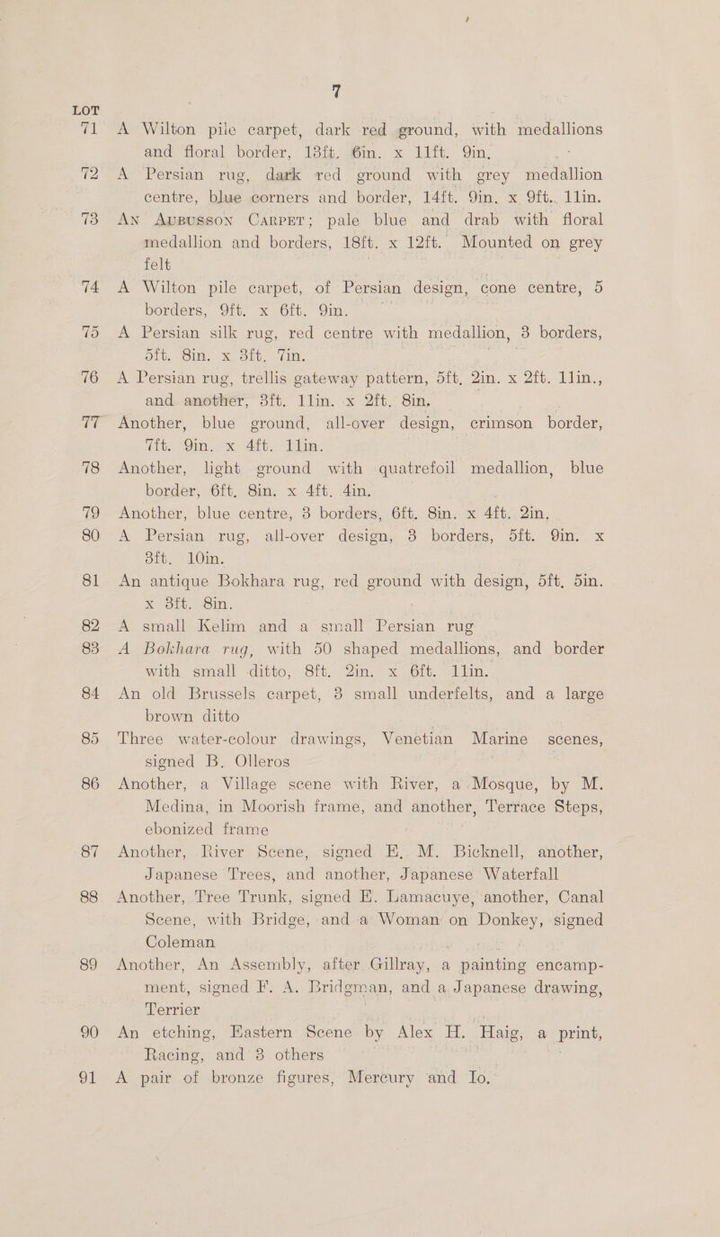 86 87 88 89 90 ol 7 A Wilton pile carpet, dark red ground, with medallions and floral border; 13% a6m. x 11. Qin: : A Persian rug, dark red ground with grey medallion centre, blue corners and border, 14ft. 9in. x Qft.. 1lin. An Appussoy Carprr; pale blue and drab with floral medallion and borders, 18ft. x 12ft. Mounted on grey felt | : eet A Wilton pile carpet, of Persian design, cone centre, 5 borders, 9ft. x 6ft. Qin. | | : A Persian silk rug, red centre with medallion, 3 borders, bit, Gin. x Sit, ‘Zin. ee ieee A Persian rug, trellis gateway pattern, 5ft, 2in. x 2ft. 1lin., and another, 3ft. 1lin. x 2ft,. 8in, pot ) Another, blue ground, all-over design, crimson border, Tit. Qin. x 4ft. lin. | | Another, light ground with quatrefoil medallion, blue border, -O1t. Sin, x.4it..4in, : Another, blue centre, 3 borders, 6ft. 8in. x 4ft. 2in, A Persian rug, all-over design, 3 borders, 5ft. Qin. x 8ft. 10in. An antique Bokhara rug, Xoo. 201n. A small Kelim and a small Persian rug A Bokhara rug, with 50 shaped medallions, and border with, saiall ditto, Oft. Zin. «x. Oft.> Llin. An old Brussels carpet, 3 small underfelts, and a large brown ditto red ground with design, 5ft, 5in. Three water-colour drawings, Venetian Marine scenes, signed B. Olleros ae Another, a Village scene with River, a:Mosque, by M. Medina, in Moorish frame, and another, Terrace Steps, ebonized frame Another, River Scene, signed HE, M. Bicknell, another, Japanese Trees, and another, Japanese Waterfall Another, Tree Trunk, signed E. Lamacuye, another, Canal Scene, with Bridge, and a Woman on Donkey, signed Coleman a Another, An Assembly, after Gillray, a painting encamp- ment, signed F. A. Bridgman, and a Japanese drawing, Terrier . | : An etching, Eastern Scene by Alex H. Haig, a print, Racing, and 8 others 3 ies fe A pair of bronze figures, Mercury and To,