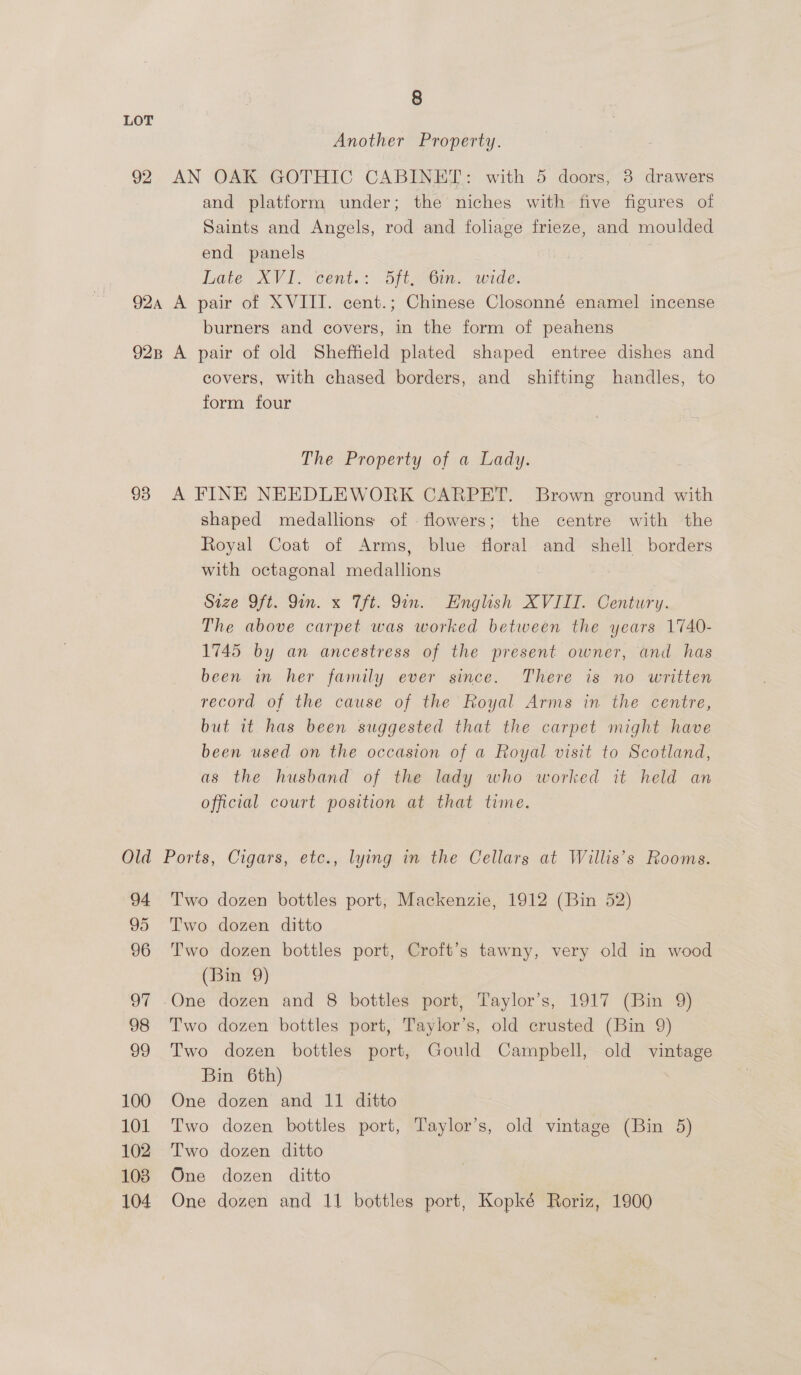 92 8 Another Property. AN OAK GOTHIC CABINET: with 5 doors, 3 drawers and platform under; the niches with five figures of Saints and Angels, rod and foliage frieze, and moulded end panels | Late XVID Cent.:: dit enim. wide: burners and covers, in the form of peahens 93 O =~ d 94 95 96 oF 98 99 100 101 102 103 covers, with chased borders, and shifting handles, to form four The Property of a Lady. A FINE NEEDLEWORK CARPET. Brown ground with shaped medallions of flowers; the centre with the Royal Coat of Arms, blue floral and shell borders with octagonal medallions Size Oft. Qin. x Tht. Qin. Hnglish XVIII. Century. The above carpet was worked between the years 1740- 1745 by an ancestress of the present owner, and has been in her family ever since. There is no written record of the cause of the Royal Arms in the centre, but it has been suggested that the carpet might have been used on the occasion of a Royal visit to Scotland, as the husband of the lady who worked it held an official court position at that time. Ports, Cigars, etc., lying in the Cellars at Willis’s Rooms. Two dozen bottles port; Mackenzie, 1912 (Bin 52) Two dozen ditto Two dozen bottles port, Croft’s tawny, very old in wood (Bin 9) One dozen and 8 bottles port, Taylor’s, 1917 (Bin 9) Two dozen bottles port, Taylor’s, old crusted (Bin 9) Two dozen bottles port, Gould Campbell, old vintage Bin 6th) | One dozen and 11 ditto Two dozen bottles port, Taylor’s, old vintage (Bin 5) Two dozen ditto One dozen ditto