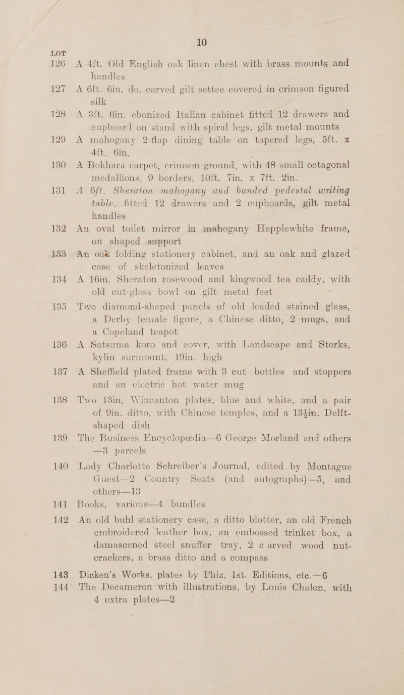 139 140 141 142 143 144 10 A 4ft. Old English oak linen chest with brass mounts and handles | A 6ft. 6in. do. carved gilt settee covered in crimson figured silk | A 8ft. 6in. ebonized Italian cabinet fitted 12 drawers and cupboard on stand with spiral legs, gilt metal mounts A mahogany 2-flap dining table on tapered legs, 5ft. x 4ft. 6in, A Bokhara carpet, crimson ground, with 48 small octagonal medallions; 9 borders, LOit. Yin. «°7it; 2m. A 6ft. Sheraton mahogany and banded pedestal writing table, fitted 12 drawers and 2 cupboards, gilt metal handles An oval toilet mirror in mahogany Hepplewhite frame, on shaped support An oak folding stationery cabinet, and an oak and glazed case of skeletonized leaves A 16in. Sheraton rosewood and kingwood tea caddy, with old cut-glass bowl on gilt metal feet Two diamond-shaped panels of old leaded stained glass, a Derby female figure, a Chinese ditto, 2 mugs, and a Copeland teapot A Satsuma koro and cover, with Landscape and Storks, kylin surmount, 19in. high A Sheffield plated frame with 8 cut bottles and stoppers and an electric hot water mug Two 18in, Wincanton plates, blue and white, and a pair of 9in. ditto, with Chinese temples, and a 184in. Delft- shaped dish The Business Kneyclopeedia  6 George Morland and others —8 parcels Lady Charlotte Schreiber’s Journal, edited by Montague Guest—2 Country Seats (and autographs)—5, and others—18 Books, “various—4 bundles An old buhl stationery case, a ditto blotter, an old French embroidered leather box, an embossed trinket box, a damascened steel snuffer tray, 2 carved wood nut- crackers, a brass ditto and a compass Dicken’s Works, plates by Phiz, Ist. Editions, ete.—6 The Decameron with illustrations, by Louis Chalon, with