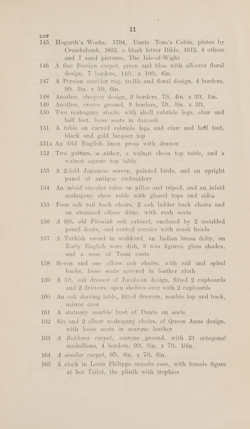 145 146 147 148 149 150 Jol 11 Hogarth’s Works, 1794, Uncle Tom’s Cabin, plates by Cruickshank, 1852, a black letter Bible, 1612, 4 others and 7 sand pictures, The Isle-of-Wight A fine Persian carpet, green and blue with all-over floral design, 7 borders,..14ft. x 10it. .6in, A Persian corridor rug, trellis and floral design, 4 borders, Crt olde Moly. -OlN., Another, chequer design, 3-borders, 7ft. 4in. x 3ft. lin. Another, cream ground, 8 borders, 7ft. 3in. x 3ft, Two mahogany stools, with shell cabriole legs, claw and ball feet, loose seats in damask | A table on carved cabriole legs and claw and bail feet, black and gold lacquer top 152 Two guitars, a zither, a walnut chess top table, and a walnut square top table A 2-fold Japanese screen, painted birds, and an upright panel of antique embroidery An inlaid circular table on pillar and tripod, and an inlaid mahogany show table with glazed tops and_ sideg Four oak rail back chairs, 2 oak ladder back chairs and an ebonized elbow ditto, with rush seats A 6ft. old Flemish oak cabinet, enclosed by 2 moulded panel doors, and carved cornice with mask heads 9 Fiarly English ware dish, 3 wax figures, glass shades, and a case of Tassi casts Seven and one elbow oak chairs, with rail and spiral backs, loose seats covered in leather cloth A 5it. oak dresser of Jacobean design, fitted 2 cupboards and 2 drawers, open shelves over with 2 cupboards An oak shaving table, fitted drawers, marble top and back, mirror over A statuary marble bust of Dante on socle Six and 2 elbow mahogany chairs, of Queen Anne design, with loose seats in marone leather A Bokhara carpet, marone ,ground, with 21 octagonal medallions, 4 borders, 91b. 3im. x Vit-? 10m. A similar carpet, Sf, Om, x: /(M.- 6in. .. A clock in Louis Philippe ormolu case, with female figure at her Toilet, the plinth with trophies