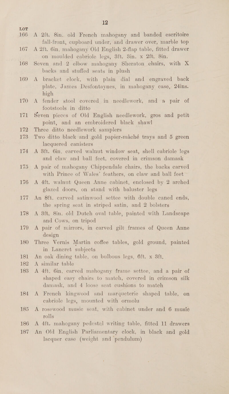 166 167 168 169 170 12 A 2ft. 8in. old French mahogany and banded escritoire fall-front, cupboard under, and drawer over, marble top A 2ft. 6in. mahogany Old English 2-flap table, fitted drawer on moulded cabriole legs, 3ft. 8in. x 2ft. 8in. Seven and 2 elbow mahogany Sheraton chairs, with X backs and stuffed seats in plush | A bracket clock, with plain dial and engraved back plate, James Desfontaynes, in mahogany case, 24ins. high A fender stool covered in needlework, and a pair of footstools in ditto Seven pieces of Old English needlework, gros and petit point, and an embroidered black shawl Three ditto needlework samplers ; Two ditto black and gold papier-maché trays and 5 green lacquered canisters | A 8ft. 6in. carved walnut window seat, shell cabriole legs and claw and ball feet, covered in crimson damask A pair of mahogany Chippendale chairs, the backs carved with Prince of Wales’ feathers, on claw and ball feet A 4ft. walnut Queen Anne cabinet, enclosed by 2 arched glazed doors, on stand with baluster legs An 8ft. carved satinwood settee with double caned ends, the spring seat in striped satin, and 2 bolsters A 8ft. 8in. old Dutch oval table, painted with Landscape and Cows, on tripod A pair of mirrors, in carved gilt frames of Queen Anne design Three Vernis Martin coffee tables, gold ground, painted in Lancret subjects An oak dining table, on bulbous legs, Oft. x 3ft, A similar table A 4ft. 6in. carved mahogany frame settee, and a pair of shaped easy chairs to match, covered in crimson silk damask, and 4 loose seat cushions to match A French kingwood and marqueterie shaped table, on cabriole legs, mounted with ormolu A rosewood music seat, with cabinet under and 6 music rolls A 4ft. mahogany pedestal writing table, fitted 11 drawers An Old English Parliamentary clock, in black and gold Jacquer case (weight and pendulum)