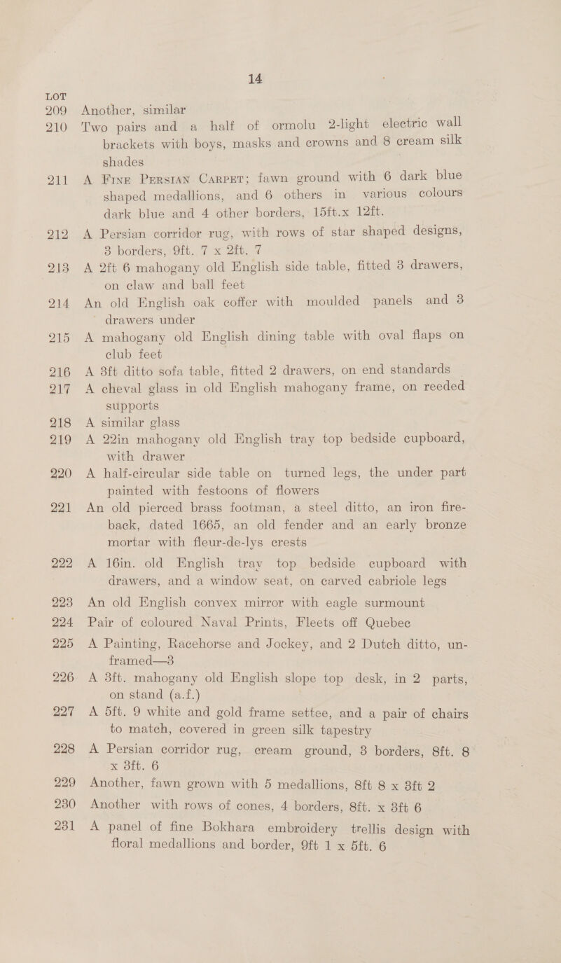 209 210 211 14 Another, similar Two pairs and a half of ormolu 2-light electric wall brackets with boys, masks and crowns and 8 cream silk shades A Five Persian Carpet; fawn ground with 6 dark blue shaped medallions, and 6 others in various colours dark blue and 4 other borders, 15ft.x 12{t. A Persian corridor rug, with rows of star shaped designs, 83 borders, 9tt., 7 x 2b. ¥ A 2ft 6 mahogany old English side table, fitted 38 drawers, on claw and ball feet An old English oak coffer with moulded panels and 3 ' drawers under A mahogany old English dining table with oval flaps on club feet A 8ft ditto sofa table, fitted 2 drawers, on end standards A cheval glass in old English mahogany frame, on reeded supports A similar glass A 22in mahogany old English tray top bedside cupboard, with drawer A half-circular side table on turned legs, the under part painted with festoons of flowers An old pierced brass footman, a steel ditto, an iron fire- back, dated 1665, an old fender and an early bronze mortar with fleur-de-lys crests A 16in. old English tray top bedside cupboard with drawers, and a window seat, on carved cabriole legs An old English convex mirror with eagle surmount Pair of coloured Naval Prints, Fleets off Quebec A Painting, Racehorse and Jockey, and 2 Dutch ditto, un- framed—s A 8ft. mahogany old English slope top desk, in 2 parts, on stand (a.f.) A dft. 9 white and gold frame settee, and a pair of chairs to match, covered in green silk tapestry A Persian corridor rug, cream ground, 8 borders, 8ft. 8 x 31t..6 Another, fawn grown with 5 medallions, 8ft 8 x 8ft 2 Another with rows of cones, 4 borders, 8ft. x 3ft 6 A panel of fine Bokhara embroidery trellis design with floral medallions and border, 9ft 1 x 5ft. 6