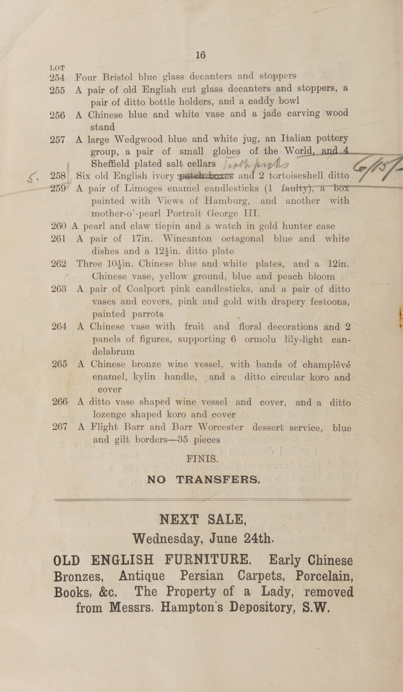 16 LOT 254 Four Bristol blue glass decanters and stoppers 255 <A pair of old English cut glass decanters and stoppers, a pair of ditto bottle holders, and a caddy bowl 256 A Chinese blue and white vase and a jade carving wood stand 257 A large Wedgwood blue and white jug, an Italian pottery ; Sheffield plated salt cellars i ot. karl 7 258 Six old English ivory patehzbexes and 2 tortoiseshell ditto. painted with Views of Hamburg, and another with mother-o’-pearl Portrait George III. 260 A pearl and claw tiepin and a watch in gold hunter case 261 <A pair of 17in. Wincanton octagonal blue and white dishes and a 124in. ditto plate 262 Three 104in. Chinese blue and white plates, and a 12in. ; Chinese vase, yellow ground, blue and peach bloom 263 <A pair of Coalport pink candlesticks, and a pair of ditto vases and covers, pink and gold with drapery festoons, painted parrots 264 A Chinese vase with fruit and floral decorations and 2 panels of figures, supporting 6 ormolu lily-light can- delabrum 265 A Chinese bronze wine vessel, with bands of champlévé enamel, kylin handle, and a_ ditto circular koro and | cover | 266 A ditto vase shaped wine vessel and cover, anda ditto lozenge shaped koro and cover 267 A Flight Barr and Barr Worcester eae service, blue and gilt borders—85. pieces FINIS. NO TRANSFERS.    NEXT SAGE, Wednesday, June 24th. — OLD ENGLISH FURNITURE. Early Chinese Bronzes, Antique Persian Carpets, Porcelain, Books, &amp;c. The Property of a Lady, removed from Messrs. Hamptons Depository, S.W.