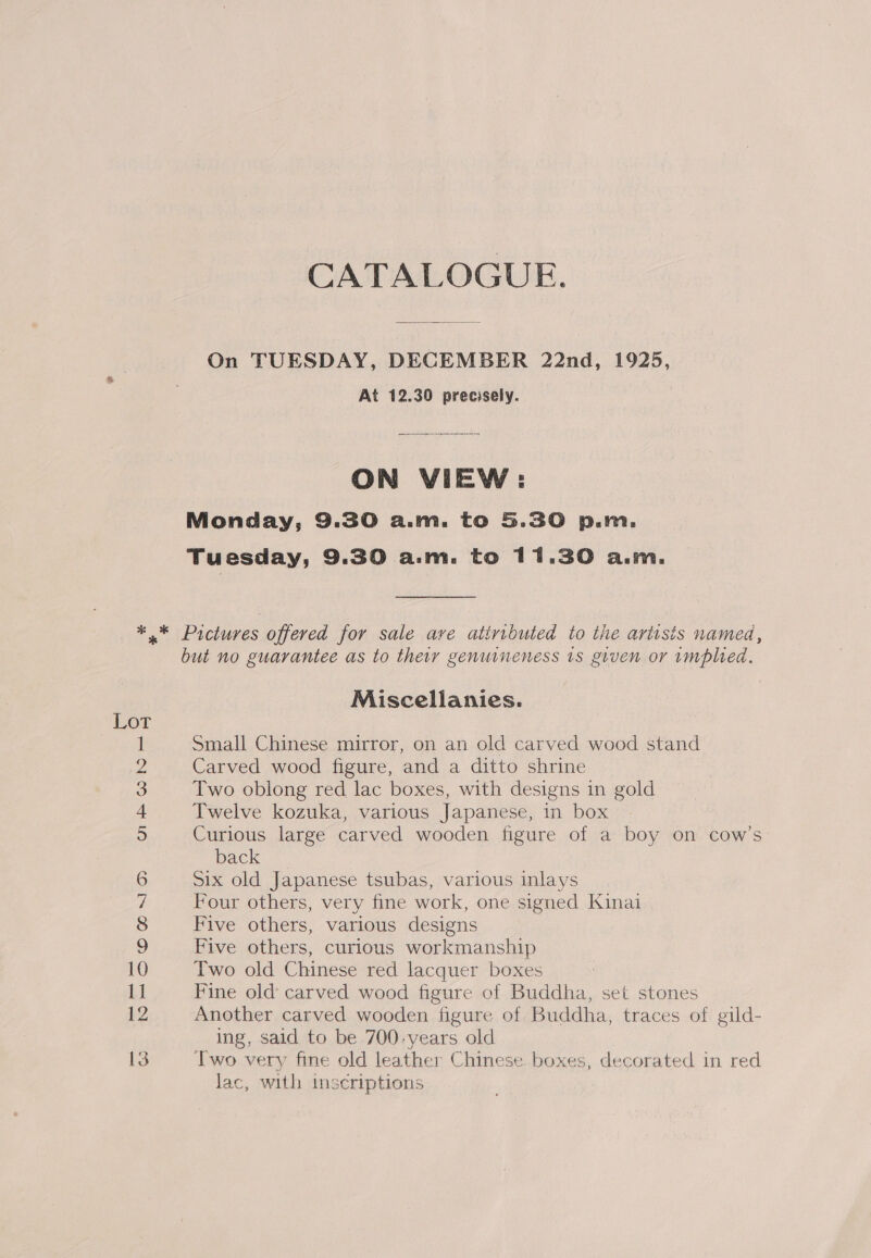 CATALOGUE. On TUESDAY, DECEMBER 22nd, 1925, At 12.30 precisely. ON VIEW: Monday, 9.30 a.m. to 5.30 p.m. Tuesday, 9.30 a.m. to 11.30 a.m. Miscellanies. Small Chinese mirror, on an old carved wood stand Carved wood figure, and a ditto shrine Two oblong red lac boxes, with designs in gold Twelve kozuka, various Japanese, in box Curious large carved wooden figure of a boy on cow’s back =. Six old Japanese tsubas, various inlays Four others, very fine work, one signed Kinai Five others, various designs Five others, curious workmanship Two old Chinese red lacquer boxes Fine old carved wood figure of Buddha, set stones Another carved wooden figure of Buddha, traces of gild- ing, said to be 700-years old Two very fine old leather Chinese. boxes, decorated in red lac, with imscriptions