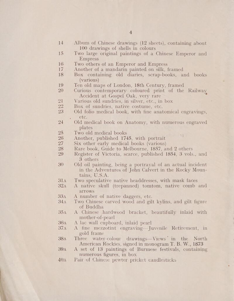  Album of Chinese drawings (12 sheets), containing about 100 drawings of shells in colours Two large original paintings of a Chinese Emperor and Empress Two others of an Emperor and Empress Another of a mandarin painted on silk, framed Box containing old diaries, scrap-books, and books (various) Ten old maps of London, 18th Century, framed Curlous contemporary coloured plInL 40te he Railway Accident at Gospel Oak, very rare Various old sundries, in silver, ete alll Dox Box of sundries, ae costume, oO Old folio medical book, with fine anatomical engravings, EUG, Old medical book on Anatomy, with numerous engraved plates Two old medical books Another, published 1745, with portrait Six other early medical books (various) Rare book, Guide to Melbourne, 1857, and 2 others Register of Victoria, scarce, published 1854, 3 vols., and 3 others Old oil painting, being a portrayal of an actual incident in the Adventures of John Calvert in the Rocky Moun- Caliiomel see Two speculative native headdresses, with mask faces A native skull (trepanned) tomtom, native comb and arrows A number of native daggers, etc. Two Chinese carved wood and gilt kylins, and gilt figure of Buddha | A Chinese hardwood bracket, beautifully inlaid with mother-of-pearl A lac wall cupboard, inlaid pearl A fine mezzotint engraving—Juvenile Retirement, in gold frame Three water-colour drawings—Views in the North American Rockies, signed in monogram T. B. W., 1873 A set of 13 paintings of Burmese festivals, containing numerous figures, in box Pair.of Chinese pewter pricket candlesticks