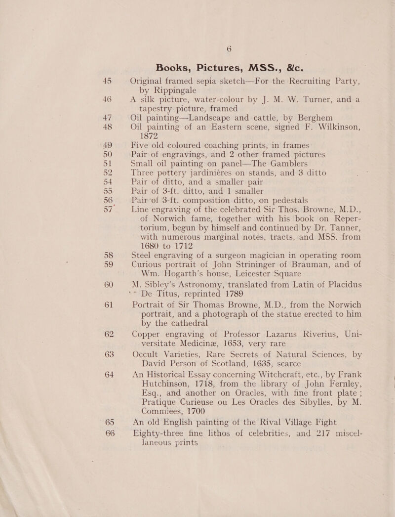 65 66 Books, Pictures, MSS., &amp;c. Original framed sepia sketch—For the Recruiting Party, by Rippingale A silk picture, water-colour by J. M. W. Turner, and a tapestry picture, framed Oil painting—Landscape and cattle, by Berghem Oil painting of an Eastern scene, signed F. Wilkinson, 1872 Five old coloured coaching prints, in frames Pair of engravings, and 2 other framed pictures Small oil painting on panel—The Gamblers Three pottery jardiniéres on stands, and 3 ditto Pair of ditto, and a smaller pair Pair of 3-ft. ditto, and | smaller Pair of 3-ft. composition ditto, on pedestals Line engraving of the celebrated Sir Thos. Browne, M.D., of Norwich fame, together with his book on Reper- torium, begun by himself and continued by Dr. Tanner, with numerous marginal notes, tracts, and MSS. from 1680 to 1712 Steel engraving of a surgeon magician in operating room Curious portrait of John Strininger of Brauman, and of Wm. Hogarth’s house, Leicester Square M. Sibley’s Astronomy, translated from Latin of Placidus Portrait of Sir Thomas Browne, M.D., from the Norwich portrait, and a photograph of the statue erected to him by the cathedral Copper engraving of Professor Lazarus Riverius, Uni- versitate Medicine, 1653, very rare Occult Varieties, Rare Secrets of Natural Sciences, by David Person of Scotland, 1635, scarce An Historical Essay concerning Witchcraft, etc., by Frank Hutchinson, 1718, from the library of John Fernley, Esq., and another on Oracles, with fine front plate ; Pratique Curieuse ou Les Oracles des Sibylles, by M. Commiees, 1700 An old English painting of the Rival Village Fight Fighty-three fine lithos of celebrities, and 217 miscel- laneous prints