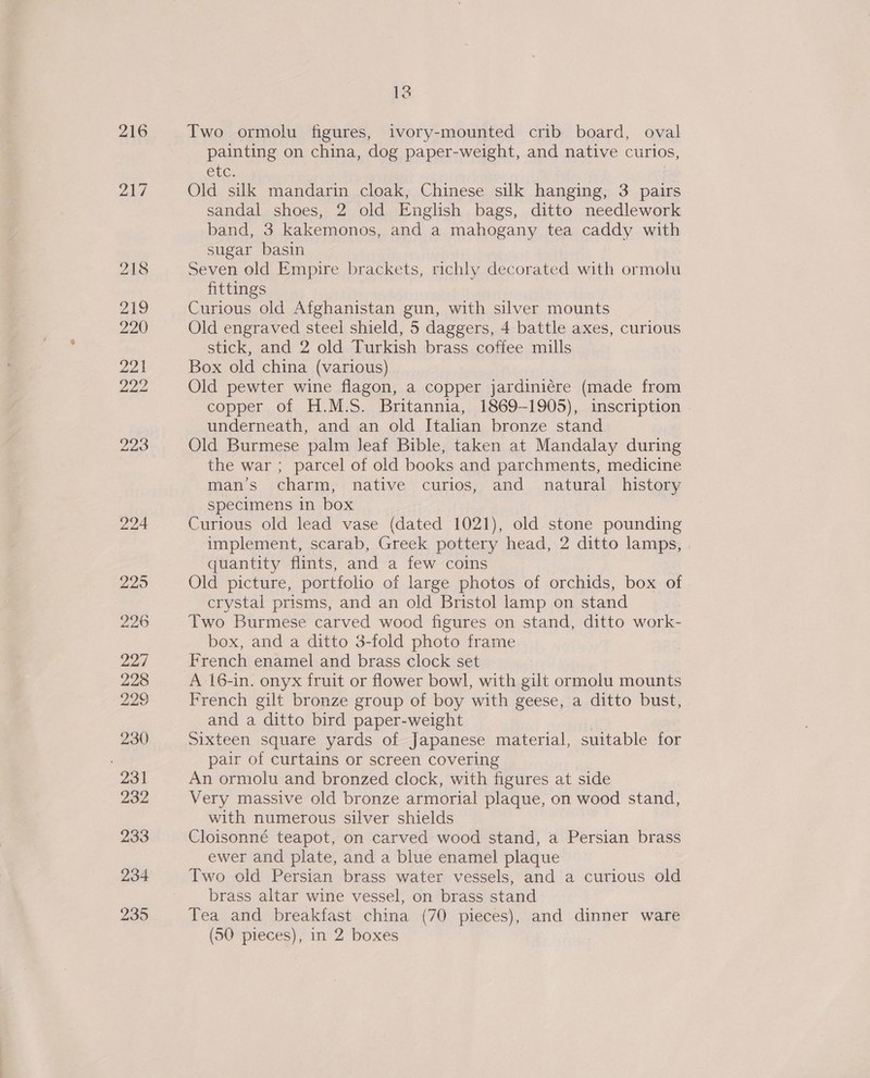 216 yA 12 Two ormolu figures, ivory-mounted crib board, oval painting on china, dog paper-weight, and native curios, Cre. Old silk mandarin cloak, Chinese silk hanging, 3 pairs sandal shoes, 2 old English bags, ditto needlework band, 3 kakemonos, and a mahogany tea caddy with sugar basin Seven old Empire brackets, richly decorated with ormolu fittings Curious old Afghanistan gun, with silver mounts Old engraved steel shield, 5 daggers, 4 battle axes, curious stick, and 2 old Turkish brass coffee mills Box old china (various) Old pewter wine flagon, a copper jardiniére (made from copper of H.M.S. Britannia, 1869-1905), inscription underneath, and an old Italian bronze stand Old Burmese palm Jeaf Bible, taken at Mandalay during the war ; parcel of old books and parchments, medicine man’s charm, native curios, and natural history specimens in box Curious old lead vase (dated 1021), old stone pounding implement, scarab, Greek pottery head, 2 ditto lamps, quantity flints, and a few coins Old picture, portfolio of large photos of orchids, box of crystal prisms, and an old Bristol lamp on stand Two Burmese carved wood figures on stand, ditto work- box, and a ditto 3-fold photo frame French enamel and brass clock set A 16-in. onyx fruit or flower bowl, with gilt ormolu mounts French gilt bronze group of boy with geese, a ditto bust, and a ditto bird paper-weight : Sixteen square yards of Japanese material, suitable for pair of curtains or screen covering An ormolu and bronzed clock, with figures at side Very massive old bronze armorial plaque, on wood stand, with numerous silver shields Cloisonné teapot, on carved wood stand, a Persian brass ewer and plate, and a blue enamel plaque Two old Persian brass water vessels, and a curious old brass altar wine vessel, on brass stand Tea and breakfast china (70 pieces), and dinner ware