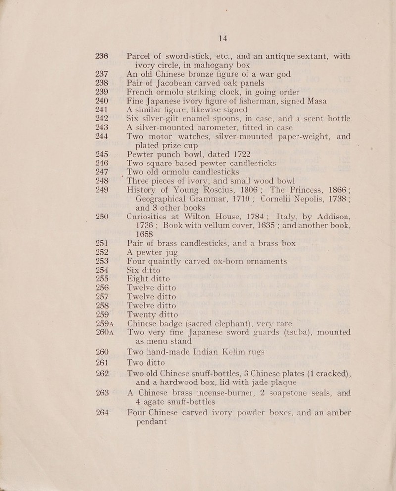 Parcel of sword-stick, etc., and an antique sextant, with ivory circle, in mahogany box An old Chinese bronze figure of a war god Pair of Jacobean carved oak panels French ormolu striking clock, in going order Fine Japanese ivory figure of fisherman, signed Masa A similar figure, likewise signed Six silver-gilt enamel spoons, in case, and a scent bottle A silver-mounted barometer, fitted in case Two motor watches, silver-mounted paper-weight, and plated prize cup Pewter punch bowl, dated 1722 Two square-based pewter candlesticks Two old ormolu candlesticks History of Young Roscius, 1806; The Princess, 1866 ; Geographical Grammar, 1710; Cornelii Nepolis, 1738 ; and 3 other books Curiosities at Wilton House, 1784; Italy, by Addison, 1736 ; Book with vellum cover, 1635 ; and another book, 1658 Pair of brass candlesticks, and a brass box A pewter jug Four quaintly carved ox-horn ornaments Six ditto Eight ditto Twelve ditto Twelve ditto Twelve ditto Twenty ditto Chinese badge (sacred elephant), very rare Two very fine Japanese sword guards (tsuba), mounted as menu stand Two hand-made Indian Kelim rugs: Two ditto Two old Chinese snuff-bottles, 3 Chinese plates (1 cracked), and a hardwood box, lid with jade plaque A Chinese brass incense-burner, 2 soapstone seals, and 4 agate snuff-bottles pendant