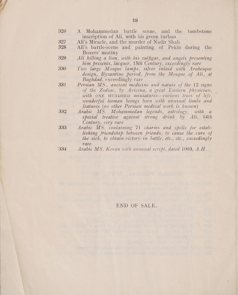 326 327 328 329 330 331 332 334  18 A Mohammedan battle scene, and the tombstone inscription of Ali, with his green turban Ali’s Miracle, and the murder of Nadir Shah Ali’s battle-scene and painting of Pekin during the Boxers’ mutiny Ali killing a lion, with lus zulfigar, and angels presenting him presents, lacquer, 15th Century, exceedingly rare Two large Mosque lamps, silver inlaid with Arabesque design, Byzantine period, from the Mosque of Ali, at Baghdad, exceedingly rare Perstan MS., ancient medicine and nature of the 12 signs | of the Zodiac, by Avicina, a great Eastern physician, with ONE HUNDRED muiniatures—curious trees of life, wonderful human beings born with unusual limbs and features (no other Perstan medical work 1s known) Arabic MS. Mohammedan legends, astrology, with a special treatise against strong drink by Al, 14th Century, very rare Arabic MS. containing 71 charms and spells for estab- lishing friendship between friends, to cause the cure of the sick, to obtain victory in battle, etc., etc., exceedingly rare Arabic MS. Koran with unusual script, dated 1003, A.H. END OF SALE.