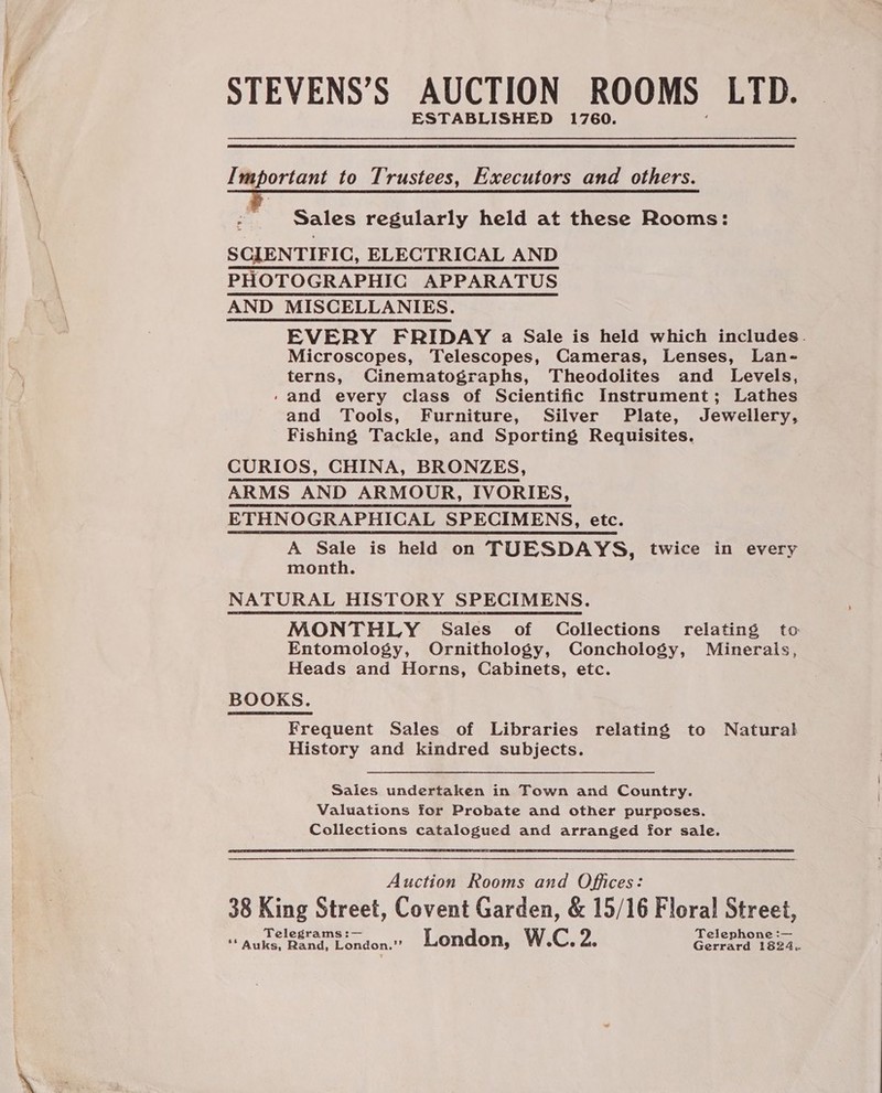 STEVENS’S AUCTION ROOMS LYD. Important to Trustees, Executors and others. - Sales regularly held at these Rooms: SCIENTIFIC, ELECTRICAL AND PHOTOGRAPHIC APPARATUS AND MISCELLANIES. EVERY FRIDAY a Sale is held which includes. Microscopes, Telescopes, Cameras, Lenses, Lan- terns, Cinematographs, Theodolites and Levels, /- and every class of Scientific Instrument; Lathes and Tools, Furniture, Silver Plate, Jewellery, Fishing Tackle, and Sporting Requisites. CURIOS, CHINA, BRONZES, ARMS AND ARMOUR, IVORIES, ETHNOGRAPHICAL SPECIMENS, etc. A Sale is held on TUESDAYS, twice in every month. NATURAL HISTORY SPECIMENS. MONTHLY Sales of Collections relating to Entomology, Ornithology, Conchology, Minerals, Heads and Horns, Cabinets, etc. BOOKS. Frequent Sales of Libraries relating to Natural History and kindred subjects. Sales undertaken in Town and Country. Valuations for Probate and other purposes. Collections catalogued and arranged for sale.  Auction Rooms and Offices: 38 King Street, Covent Garden, &amp; 15/16 Floral Street, Telegrams :— Telephone :— ** Auks, Rand, London.”’ London, W.C. 2s Gerrard 1824..