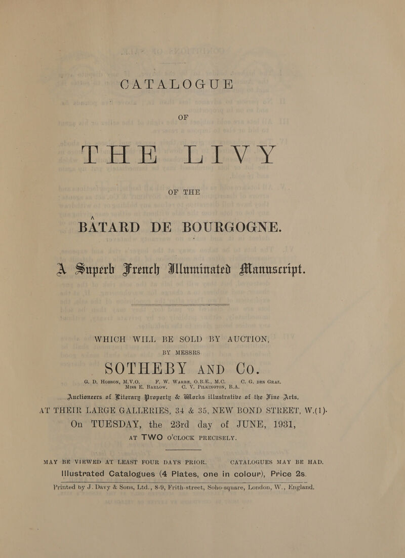 CATALOGUE OF Soe p sy par sy OF THE BATARD DE BOURGOGNE. A Superh French Iluminated Mannscript.   WHICH WILL BE SOLD BY AUCTION, BY MESSRS. SOTHEBY anp Co. G. D. Hopson, M.V.O. F. W. Warre, O.B.E., M.C. C. G. DES GRAZ. Miss E. Bariow. ©. VY. PILKINGTON, B.A. . Auctioneers of Literary Property &amp; Works illustrative of the Fine Arts, AT THEIR LARGE GALLERIES, 34 &amp; 35, NEW BOND STREET, W.(1). On TUESDAY, the 23rd day of JUNE, 1931, AT TWO O'CLOCK PRECISELY. MAY BE VIEWED AT LEAST FOUR DAYS PRIOR. CATALOGUES MAY BE HAD. Illustrated Catalogues (4 Plates, one in colour), Price 2s.   Printed by Af Davy &amp; Sons, Ltd., 8-9, Frith-street, Soho-square, London, W., England,