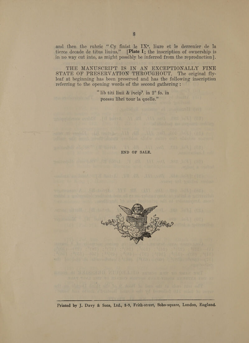 and then the rubric “Cy finist le IX*. liure et le derrenier de la tierce decade de titus liuius.” [Plate I; the inscription of ownership is in no way cut into, as might possibly be inferred from the reproduction ]. THE MANUSCRIPT IS IN AN EXCEPTIONALLY FINE STATE OF PRESERVATION THROUGHOUT. The original fly- leaf at beginning has been preserved and has the following inscription referring to the opening words of the second gathering: — “lib titi liuii &amp; incip*. in 2° fo. in peessu libri tour la quelle.”   Printed by J. Davy &amp; Sons, Ltd., 8-9, Frith-street, Soho-square, London, England.