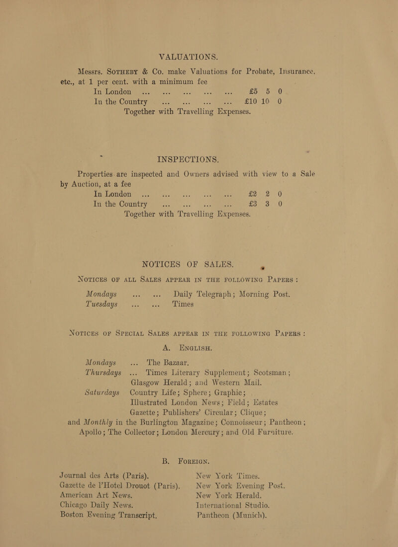 VALUATIONS. Messrs. SotHEBY &amp; Co. make Valuations for Probate, Insurance, etc., at 1 per cent. with a minimum fee Tria OG EEE Pogse! oh. v eed ews £5 5 0 In the Country... een S10 10'&lt; 0 Together with Dravelling Expenses. = INSPECTIONS. Properties. are inspected and Owners advised with view to a Sale by Auction, at a fee Peale Sets el oe ere oe gee | Y In the Country .... 2 Mae a Together with Trav elling ie eid. NOTICES OF SAULES. NOTICES OF ALL SALES APPEAR IN THE FOLLOWING PAPERS: Mondays .. « Daily Telegraph; Morning Post. Laesdays ise ase Bes NOTICES OF SPECIAL SALES APPEAR IN THE FOLLOWING PAPERS: A. ENGLISH. Mondays ... The Bazaar. Thursdays ... Times Literary Supplement; Scotsman ; Glasgow Herald; and Western Mail. Saturdays Country Life; Sphere; Graphic; Illustrated London News; Field; [Estates Gazette; Publishers’ Circular; Clique; and Monthly in the Burlington Magazine; Connoisseur; Pantheon ; Apollo; The Collector; London Mercury; and Old Furniture. B. FoREIGN. Journal des Arts (Paris). New York ‘Times. Gazette de ’ Hotel Drouot (Paris). New York Evening Post. American Art News. New York Herald. Chicago Daily News. International Studio. Boston Evening Transcript. Pantheon (Munich).