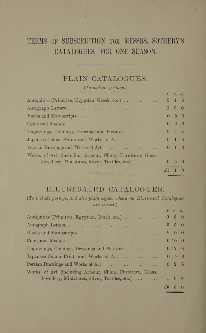 TERMS oF SUBSCRIPTION For MESSRS. SOTHEBY'S CATALOGUES, FOR ONE SEASON.   PLAIN CATALOGUES. | (To include postage.) Antiquities (Primitive, Egyptian, Greek, ete.) ... Autograph Letters... Books and Manuscripts Coins and Medals... Engravings, Etchings, Drawings and Pictures... Japanese Colour Prints and Works of Art Se Oo oe tS eS ee = me bS po co Ww fF YS Sea aos Lo ce | OO. Persian Drawings and Works of Art Works of Art (including Armour, China, Furniture, Glass, &gt;) Or =) Jewellery, Miniatures, Silver, Textiles, etc.)  IbLUSTRATED CATALOGUES: (Z'o include postage, and also plain copies where no Illustrated Catalogues are issued.) £&amp; dy Antiquities (Primitive, Egyptian, Greek, etc.) ... 0 a Autograph Letters... 0-5 20 Books and Manuscripts 2. 0 sao Coins and Medals ... 010 0 Engravings, Etchings, Drawings and Pictures... O21 i aaG Japanese Colour Prints and Works of Art Way fe Persian Drawings and Works of Art 012 98 Works of Art (including Armour, China, Furniture, Glass, Jewellery, Miniatures, Silver, Textiles, etc.) ... ae. 1. lee 