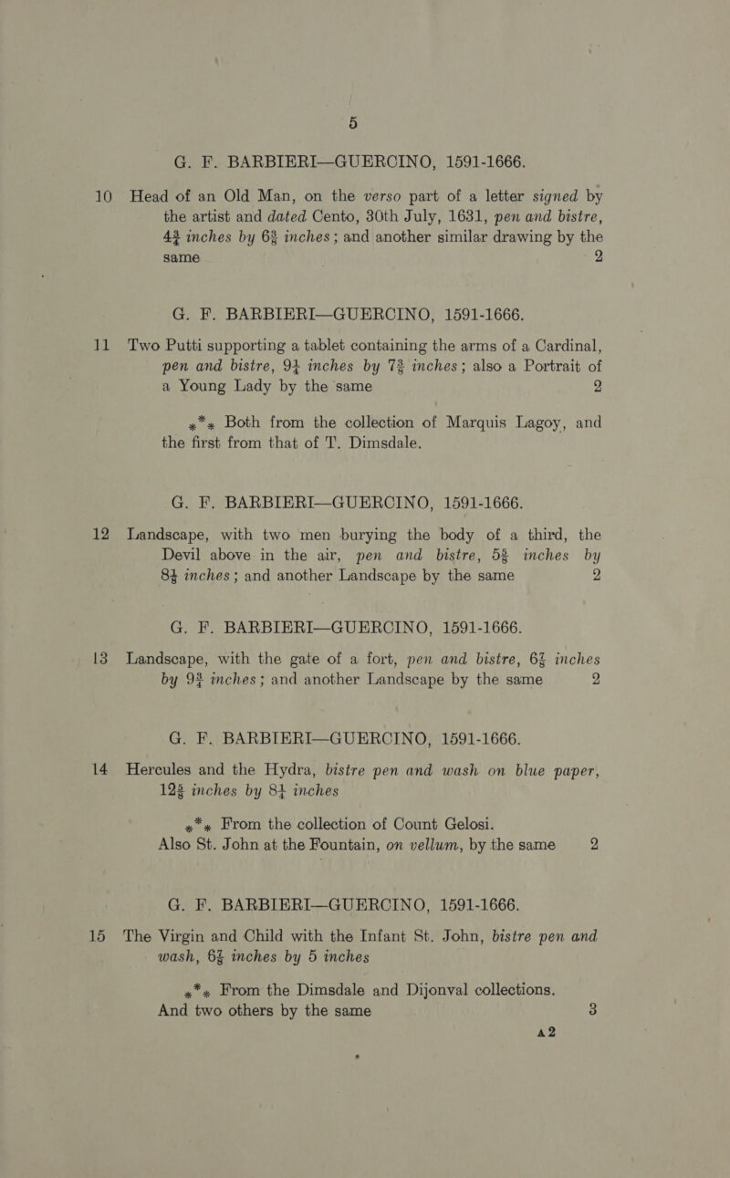G. F. BARBIERI—GUERCINO, 1591-1666. 10 Head of an Old Man, on the verso part of a letter signed by the artist and dated Cento, 30th July, 1631, pen and bistre, 43 inches by 63 inches; and another similar drawing by the same 2 G. F. BARBIERI—GUERCINO, 1591-1666. 11 Two Putti supporting a tablet containing the arms of a Cardinal, pen and bistre, 94 inches by 73 inches; also a Portrait of a Young Lady by the same 2 x Both from the collection of Marquis Lagoy, and the first from that of T. Dimsdale. G. F. BARBIERI—GUERCINO, 1591-1666. 12 Landscape, with two men burying the body of a third, the Devil above in the air, pen and bistre, 53 inches by 84 inches ; and another Landscape by the same 2 G. F. BARBIERI—GUERCINO, 1591-1666. 13 Landscape, with the gate of a fort, pen and bistre, 62% inches by 92 mches; and another Landscape by the same 2 G. F. BARBIERI—GUERCINO, 1591-1666. 14 Hercules and the Hydra, bistre pen and wash on blue paper, 123 inches by 84 inches »*« From the collection of Count Gelosi. Also St. John at the Fountain, on vellum, by the same 2 G. F. BARBIERI—GUERCINO, 1591-1666. 15 The Virgin and Child with the Infant St. John, bistre pen and wash, 6% inches by 5 inches «*» From the Dimsdale and Dijonval collections. And two others by the same 3 A2