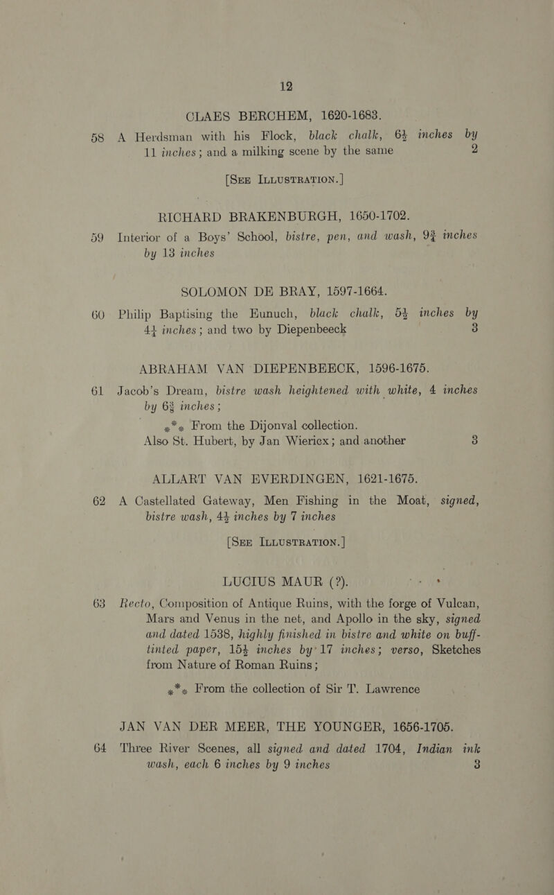 61 62 63 64 12 CLAES BERCHEM, 1620-1683. A Herdsman with his Flock, black chalk, 64 inches by 11 inches; and a milking scene by the same 2 [Sez ILLUSTRATION. | RICHARD BRAKENBURGH, 1650-1702. Interior of a Boys’ School, bistre, pen, and wash, 9% imches by 13 inches SOLOMON DE BRAY, 1597-1664. Philip Baptising the Eunuch, black chalk, 53 inches by 4+ inches; and two by Diepenbeeck 3 ABRAHAM VAN DIEPENBEECK, 1596-1675. Jacob’s Dream, bistre wash heightened with white, 4 inches by 6% mches ; y*» From the Dijonval collection. Also St. Hubert, by Jan Wiericx; and another 3 ALLART VAN EVERDINGEN, 1621-1675. A Castellated Gateway, Men Fishing in the Moat, signed, bistre wash, 44 inches by 7 inches (Sze ILLUSTRATION. | LUCIUS MAUR (?). “ie WEG Recto, Composition of Antique Ruins, with the forge of Vulcan, Mars and Venus in the net, and Apollo in the sky, signed and dated 1538, highly finished in bistre and white on buff- tinted paper, 154 inches by’ 17 inches; verso, Sketches from Nature of Roman Ruins; y*» From the collection of Sir T. Lawrence JAN VAN DER MEER, THE YOUNGER, 1656-1705. Three River Scenes, all signed and dated 1704, Indian ink