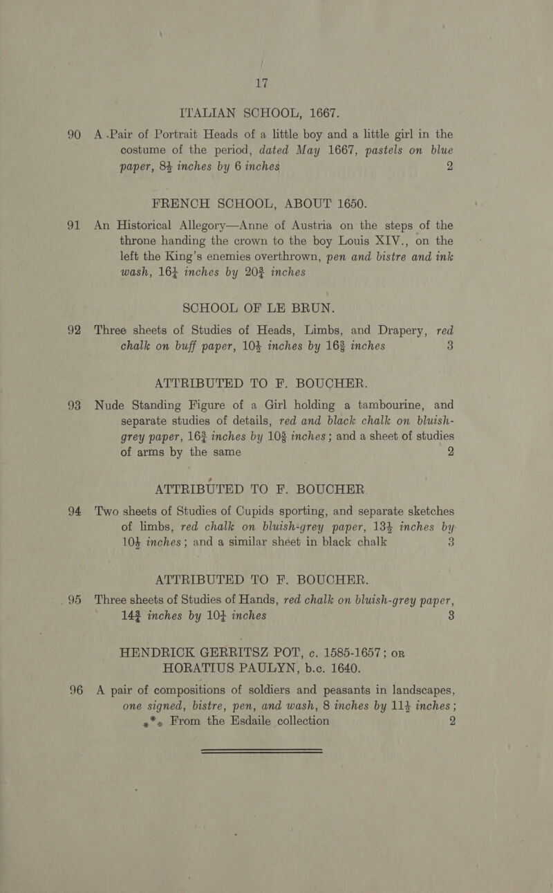 90 Sg 92 93 94 290 96 aly ITALIAN SCHOOL, 1667. A .Pair of Portrait Heads of a little boy and a little girl in the costume of the period, dated May 1667, pastels on blue paper, 84 inches by 6 inches 2 FRENCH SCHOOL, ABOUT 1650. An Historical Allegory—Anne of Austria on the steps of the throne handing the crown to the boy Louis XIV., on the left the King’s enemies overthrown, pen and bistre and ink wash, 164 inches by 20% inches SCHOOL OF LE BRUN. Three sheets of Studies of Heads, Limbs, and Drapery, red chalk on buff paper, 104 inches by 162 inches 3 ATTRIBUTED TO F. BOUCHER. Nude Standing Figure of a Girl holding a tambourine, and separate studies of details, red and black chalk on bluish- grey paper, 162 inches by 108 inches ; and a sheet of studies of arms by the same 2 ATTRIBUTED TO F. BOUCHER. Two sheets of Studies of Cupids sporting, and separate sketches of limbs, red chalk on bluish-grey paper, 134 inches by 104 inches; and a similar sheet in black chalk 3 ATTRIBUTED TO F. BOUCHER. Three sheets of Studies of Hands, red chalk on bluish-grey paper, 142 inches by 104 inches HENDRICK GERRITSZ POT, c. 1585-1657; or HORATIUS PAULYN, b.c. 1640. A pair of compositions of soldiers and peasants in landscapes, one signed, bistre, pen, and wash, 8 inches by 114 inches ;