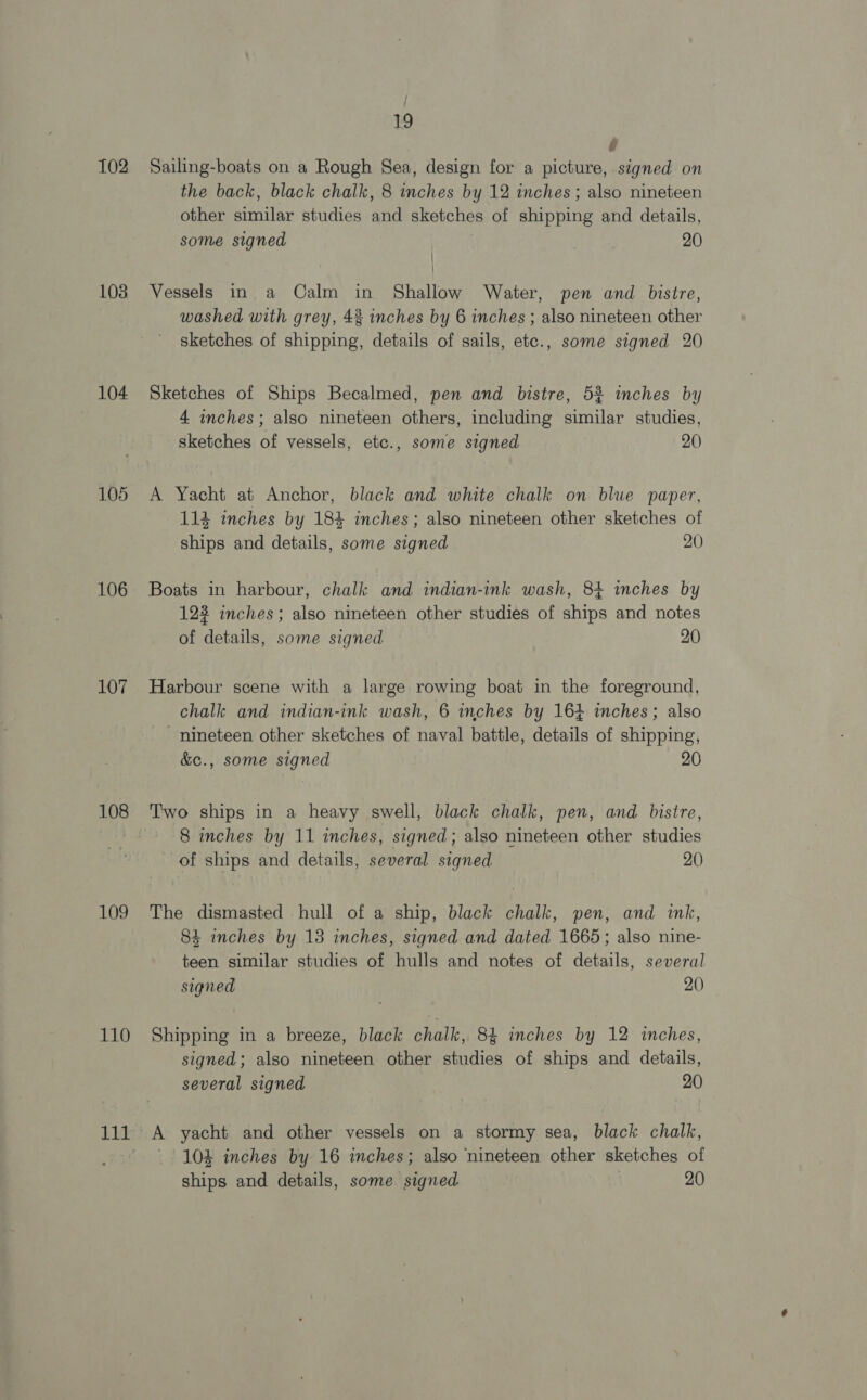 102 103 104 105 106 108 109 110 111 19 i Sailing-boats on a Rough Sea, design for a picture, signed on the back, black chalk, 8 inches by 12 inches; also nineteen other similar studies and sketches of shipping and details, some signed 20 | Vessels in a Calm in Shallow Water, pen and bistre, washed with grey, 43 inches by 6 inches ; also nineteen other sketches of shipping, details of sails, ete., some signed 20 Sketches of Ships Becalmed, pen and bistre, 5% inches by 4 inches; also nineteen others, including similar studies, sketches of vessels, etc., some signed 20 A Yacht at Anchor, black and white chalk on blue paper, 114 inches by 18% inches; also nineteen other sketches of ships and details, some signed 20 Boats in harbour, chalk and indian-ink wash, 84 inches by 123 inches; also nineteen other studies of ships and notes of details, some signed 20 Harbour scene with a large rowing boat in the foreground, chalk and indian-ink wash, 6 inches by 164 inches; also nineteen other sketches of naval battle, details of shipping, &amp;e., some signed 20 Two ships in a heavy swell, black chalk, pen, and bistre, 8 inches by 11 inches, signed; also nineteen other studies of ships and details, several signed 20 The dismasted hull of a ship, black chalk, pen, and ink, 84 inches by 18 inches, signed and dated 1665; also nine- teen similar studies of hulls and notes of details, several signed 20) Shipping in a breeze, black chalk, 84 inches by 12 inches, signed; also nineteen other studies of ships and details, several signed 20 A yacht and other vessels on a stormy sea, black chalk, 10% inches by 16 inches; also nineteen other sketches of ships and details, some signed 20