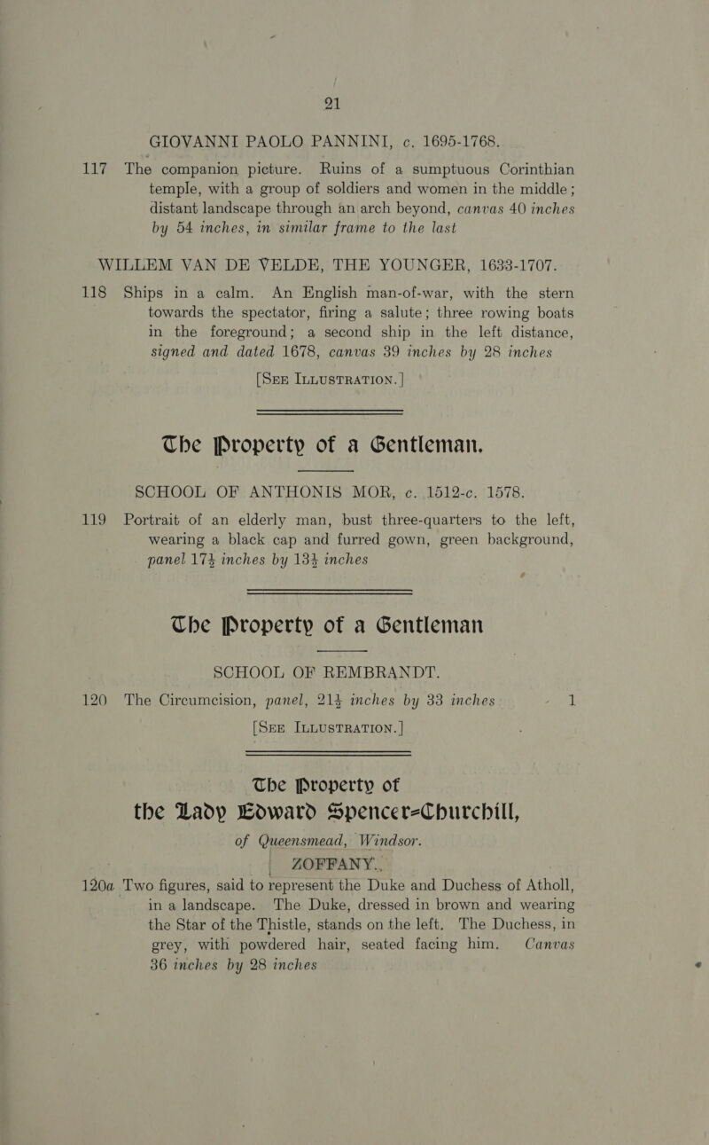 GIOVANNI PAOLO PANNINI, c, 1695-1768. 117 The companion picture. Ruins of a sumptuous Corinthian temple, with a group of soldiers and women in the middle; distant landscape through an arch beyond, canvas 40 inches by 54 inches, in similar frame to the last WILLEM VAN DE VELDE, THE YOUNGER, 1633-1707. 118 Ships in a calm. An English man-of-war, with the stern towards the spectator, firing a salute; three rowing boats in the foreground; a second ship in the left distance, signed and dated 1678, canvas 39 inches by 28 inches [Srp ILLUSTRATION. | Che Property of a Gentleman.  SCHOOL OF ANTHONIS MOR, c. 1512-c. 1578. 119 Portrait of an elderly man, bust three-quarters to the left, wearing a black cap and furred gown, green background, panel 174 inches by 134 inches “a Che Property of a Gentleman  | SCHOOL OF REMBRANDT. 120 The Circumcision, panel, 214 inches by 33 inches 1 [SEE ILLUSTRATION. | The Property of the Lady Howard SpencereChurchill, of Queensmead, Windsor. | ZOFFANY., 120a Two figures, said to represent the Duke and Duchess of Atholl, in a landscape. The Duke, dressed in brown and wearing the Star of the Thistle, stands on the left. The Duchess, in grey, with powdered hair, seated facing him. Canvas 36 inches by 28 inches
