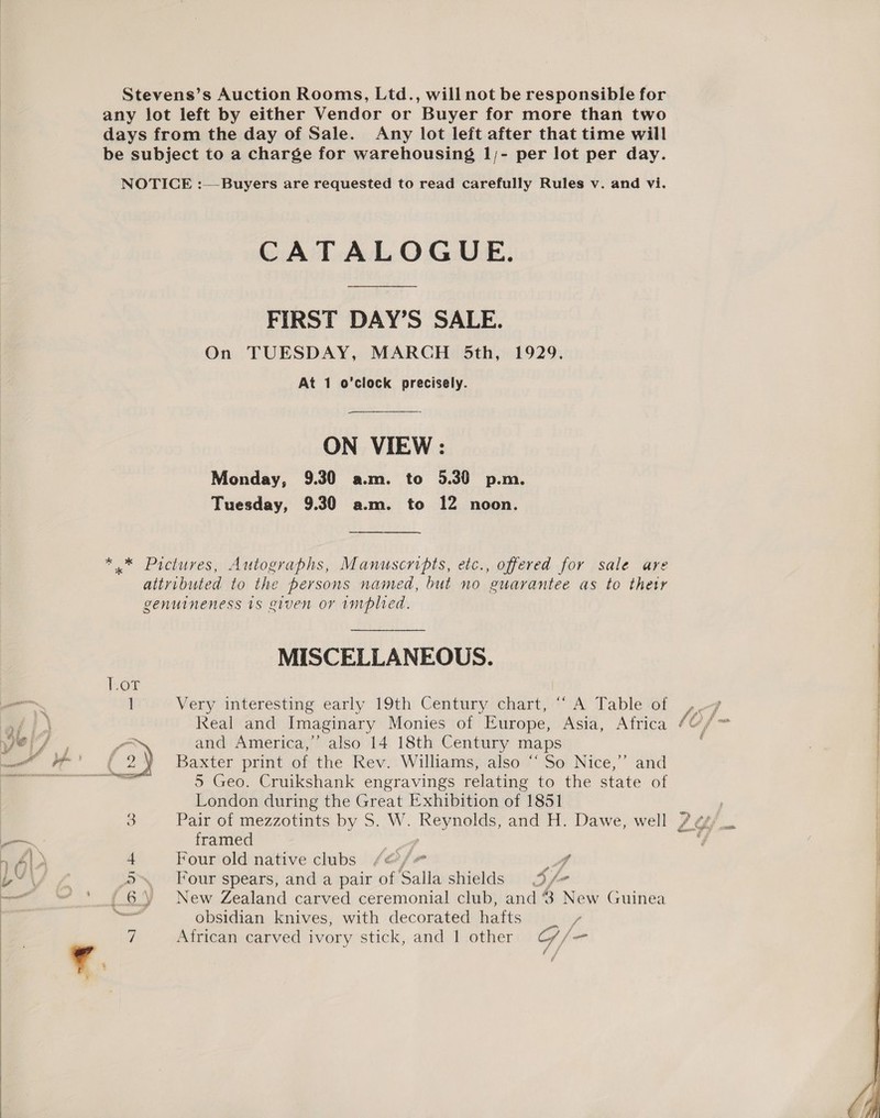  Stevens’s Auction Rooms, Ltd., will not be responsible for any lot left by either Vendor or Buyer for more than two days from the day of Sale. Any lot left after that time will be subject to a charge for warehousing 1;- per lot per day. NOTICE :— Buyers are requested to read carefully Rules v. and vi. CATALOGUE. FIRST DAY’S SALE. On TUESDAY, MARCH 5th, 1929. ON VIEW : Monday, 9.30 a.m. to 5.30 p.m. Tuesday, 9.30 a.m. to 12 noon. ————— ** Pietures, Autographs, Manuscripts, etc., offered for sale are attributed to the persons named, but no guarantee as to their genuineness 1s given or implied. MISCELLANEOUS. 1 Very interesting early 19th Century chart, “‘ A Table of Real and Imaginary Monies of Europe, Asia, Africa ¢ Vaae la and America,” also 14 18th Century maps e, ye’ 6 2 y Baxter print of the Rev. Williams, also “So Nice,” and — -, 5 Geo. Cruikshank engravings relating to the state of London during the Great Exhibition of 1851 3 Pair of mezzotints by S. W. bce oy and H. Dawe, well ?. a framed BY\ 4 5 Four spears, and a pair of alla shields 3/- el” dehy 6 \ New Zealand carved ceremonial club, and 8 New Guinea Weesguccaa obsidian knives, with decorated atts A African carved ivory stick, and 1 other OG /- ee  