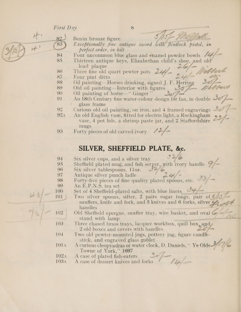 thr * 4 > eee Benin bronze figure ww fh V- hh ee (83 Exceptionally fine antique sword vith ntioee Thistpiond seat perfect order, in halt y 84 Four uncommon blue glass and enamel powder bowls a a 85 Thirteen antique keys, Elizabethan child’s shoe, and old’ lead plaque siles s* 86 Three fine old quart pewter pots Ly , ne LEAFS ee 87 Four pint ditto din Of PE 88 Oil painting—-Horses drinking, signed J. F. . 89 Old oil painting—Interior with figures i) —_ 90 Oil painting of horse—‘‘ Ginger By 63 Some! 91 An 18th Century fine water-colour design for fan, in double Se foe glass frame A . oe Curious old oil painting, on iron, and 4 framed engravings /- : 924 An old English vase, fitted for electric light, a Rockingham 23 vase, 4 pot lids, a shrimp paste jar, and 2 Staffordshire “ mugs, 93 lorty pieces of old carved ivory /2f~  SILVER, SHEFFIELD PLATE, &amp;c. ihe 94 Six silver cups, and a silver tray v /@ f 95 Shefheld plated mug, and fish seryer,, with ‘vory handle Gf 96 Six silver tablespoons, lloz. \24/ @. , 27 Antique silver punch ladle hea Ff > on / 98 Forty-five pieces of fine quality plated : spoons,.etc, “ae 99 An E.P.N.S. tea set : 100 Set of 4 Sheffield-plated salts, with blue liners ““ 3 off <7 101} Two silver spoons, sifter, 2 pairs sugar tongs, pair reat 4/, AS) ny snuffers, knife and fork, and 5 knives and 6 forks, silver y zt handles 102 Old Sheffield epergne, snuffer tray, wire basket, and oval o —— . stand with lamp ——— 103 Three chased brass trays, lacquer workbox, quill Box epey 2 old boxes and covers with handles oo fm 104 Two old pewter-mounted jugs, pottery jug, figure candle- stick, and engraved glass goblet 3A. wy 101A Acurious cleopyadras or water clock, D. Daniels, ‘‘ Ye Olde-¢ ¢ @&amp; Towne of York,’ 1697 Lies lhe QF 1024 <Acase of plated fish-eaters Ot c . j FP bo