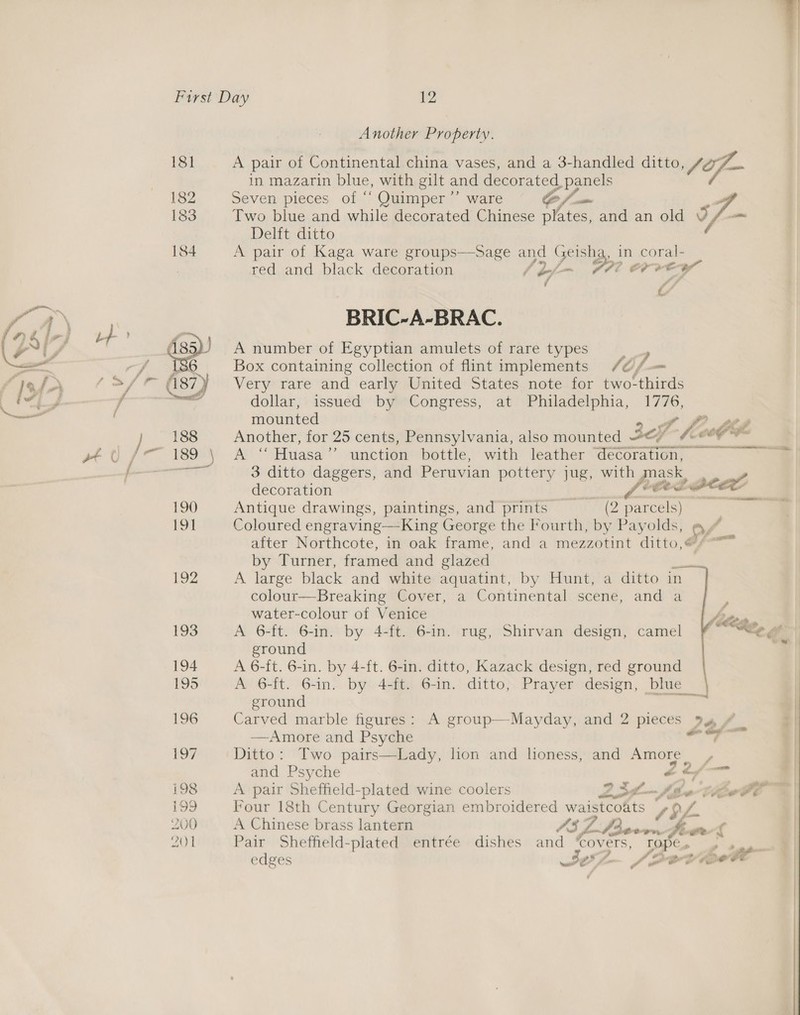 Another Property. A pair of Continental china vases, and a 3-handled a in Mazarin blue, with gilt and decorated panels Seven pieces of “‘ Quimper ’’ ware (a i Two blue and while decorated Chinese plates, and an old Sy Delft ditto A pair of Kaga ware groups—Sage and Geishg, in coral- red and black decoration eo, 7? OY vey f fs C  BRIC-A-BRAC. A number of Egyptian amulets of rare types Box containing collection of flint implements /¢/ CG, Very rare and early United States note for two- ‘hits dollar, issued by Congress, at Philadelphia, 1776, mounted 7 Another, for 25 cents, Pennsylvania, also mounted sof L- few Ge A “ Huasa’’ unction bottle, with leather ‘decoration, — 3 ditto daggers, and Peruvian pottery jug, eal  decoration gi nt Antique drawings, paintings, and prints — (2 parcels) Coloured engraving—King George the Fourth, by Payolds, @, after Northcote, in oak frame, and a mezzotint ditto,@/ by Turner, framed and glazed a A large black and white aquatint, by Hunt, a ditto in colour—Breaking Cover, a Continental scene, and a water-colour of Venice yp A 6-ft. 6-in. by 4-ft. 6-in. rug, Shirvan design, camel fF ““e@ ground A 6-ft. 6-in. by 4-ft. 6-in. ditto, Kazack design, red ground Av 6-ft. 6-in- by 4afit) 6-in. ditto; Prayer design, bhie ground ‘ Carved marble figures: A group—Mayday, and 2 pieces 22 f. —Amore and Psyche ——— Ditto: Two pairs—Lady, lion and lioness, and Amore. Ped  and Psyche a 2/ _ | A pair Sheffield-plated wine coolers 2304. She boll S| Four 18th Century Georgian embroidered waistcoats SSL. A Chinese brass lantern SEZ. Ld econ Se owL Pair Sheffield-plated entrée dishes and ‘covers, ropes | - + —_ ' edges sO f—~ J Pvt Os a 