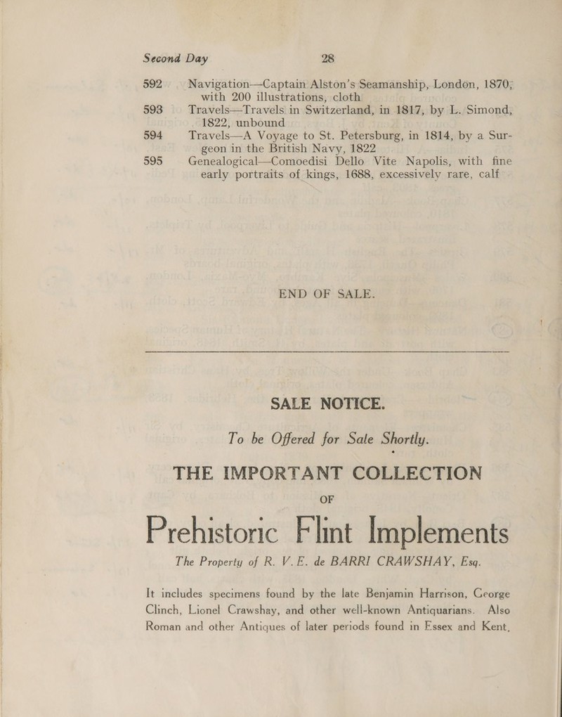 592 593 594 595 Navigation—Captain Alston’s Seamanship, London, 1870; with 200 illustrations, cloth Travels—Travels in Switzerland, in 1817, by L. Simond, 1822, unbound | Travels—A Voyage to St. Petersburg, in 1814, by a Sur- geon in the British Navy, 1822 Genealogical—Comoedisi Dello Vite Napolis, with fine early portraits of kings, 1688, excessively rare, calf END OF SALE. SALE NOTICE. To be Offered for Sale Shortly. OF