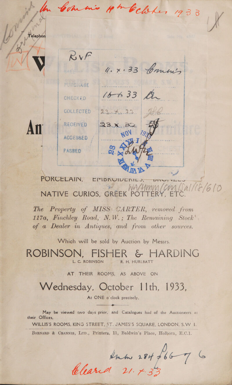    | DP x 3B rises | ae Po eee Si | | f Ft tA CS. Qe ee eee one | ams at i | ahi | Ser Opie | | PeGOULecTED Bea x. 3.3. | LE. 2 | / | i An RECEIVED | | ACCESSED Net | PASSED me: |   PORCELAIN, Be Aesia -geAl taiee DIN Tee lal AHN PEL tb 4 /y V) AY t/ 1p NATIVE CURIOS, GREEK port ole : Lhe Property of MISS: CARTER, removed from 117a, Finchley Road, N.W.; The Remaining Stock’ of a Dealer in Antiques, and from other sources. Which will be sold by Auction by Messrs. ROBINSON, FISHER &amp; HARDING L. C, ROBINSON f R. H. HURLBATT AT THEIR ROOMS, AS ABOVE ON Wednesday, October I 1th, 1933, At ONE o'clock precisely. eee |e eS May be viewed two days prior, and Catalogues had of the Auctioneers at their Offices, WILLIS’S ROOMS, KING STREET, ST. JAMES’S SQUARE, LONDON, S.W. I.  fats 204 fe-7 G Vn Mes Cae a3? 