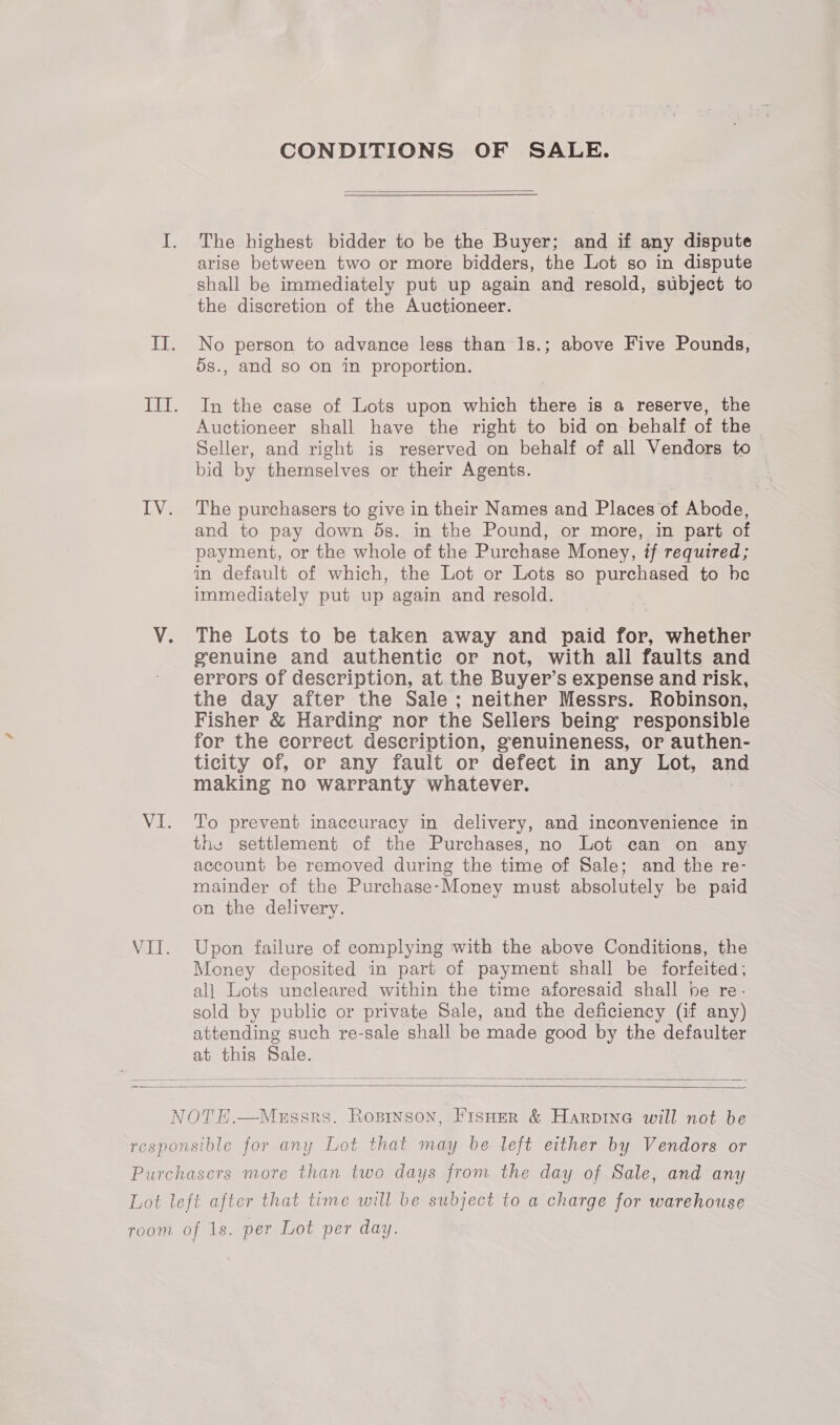 CONDITIONS OF SALE.  I. The highest bidder to be the Buyer; and if any dispute arise between two or more bidders, the Lot so in dispute shall be immediately put up again and resold, subject to the discretion of the Auctioneer. IIT. No person to advance less than 1s.; above Five Pounds, os., and so on in proportion. III. In the case of Lots upon which there is a reserve, the Auctioneer shall have the right to bid on behalf of the ~ Seller, and right is reserved on behalf of all Vendors to bid by themselves or their Agents. | IV. The purchasers to give in their Names and Places of Abode, and to pay down ds. in the Pound, or more, in part of payment, or the whole of the Purchase Money, if required; in default of which, the Lot or Lots so purchased to he immediately put up again and resold. V. The Lots to be taken away and paid for, whether genuine and authentic or not, with all faults and errors of description, at the Buyer’s expense and risk, the day after the Sale; neither Messrs. Robinson, Fisher &amp; Harding nor the Sellers being’ responsible for the correct description, genuineness, or authen- ticity of, or any fault or defect in any Lot, and making no warranty whatever. VI. To prevent inaccuracy in delivery, and inconvenience in the settlement of the Purchases, no Lot can on any account be removed during the time of Sale; and the re- mainder of the Purchase-Money must absolutely be paid on the delivery. VII. Upon failure of complying with the above Conditions, the Money deposited in part of payment shall be forfeited; all Lots uncleared within the time aforesaid shall he re- sold by publie or private Sale, and the deficiency (if any) attending such re-sale shall be made good by the defaulter at this Sale.   s. Rosrnson, FisHer &amp; Harpine will not be  responsible for any Lot that may be left either by Vendors or Purchasers more than two days from the day of Sale, and any Lot left after that time will be subject to a charge for warehouse room of 1s. per Lot per day.