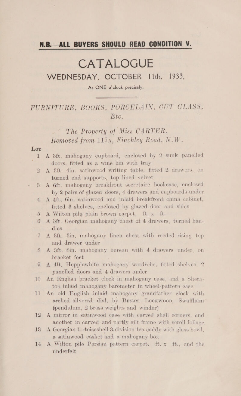 CATALOGUE At ONE o'clock precisely.   Lor Nd) eh) 13 14 Htc. ' The Property of Miss CARTER. Removed from 117a, Finchley Road, N.W. A 8ft. mahogany cupboard, enclosed by 2 sunk panelled doors, fitted as a wine bin with tray A 8ft. 4in. satinwood writing table, fitted 2 drawers, on turned end supports, top lined velvet A 6ft. mahogany breakfront secretaire bookcase, enclosed by 2 pairs of glazed doors, 4 drawers and cupboards under A 4ft. 6in, satinwood and inlaid breaktfront china cabinet, fitted 3 shelves, enclosed by glazed door and sides A Wilton pile plain brown carpet, ft. x ft. A 3ft. Georgian mahogany chest of 4 drawers, turned han- dles A 3ft. 8in. mahogany linen chest with reeded rising top and drawer under A 8ft. 8in. mahogany bureau with 4 drawers under, on bracket feet A 4ft. Hepplewhite mahogany wardrobe, fitted shelves, 2 panelled doors and 4 drawers under An English bracket clock in mahogany case, and a Shera- ton inlaid mahogany barometer in wheel-pattern case An old English inlaid mahogany grandfather clock with arched silverad dial, by Brnsm. Lockwoop, Swaffham ~ (pendulum, 2 brass weights and winder) A mirror in satinwood case with carved shell corners, and another in carved and partly gilt frame with scroll foliage A Georgian tortoiseshell 3-division tea caddy with glass bow], a satinwood casket and a mahogany box A Wilton pile Persian pattern carpet, ft. x ft., and the underfelt
