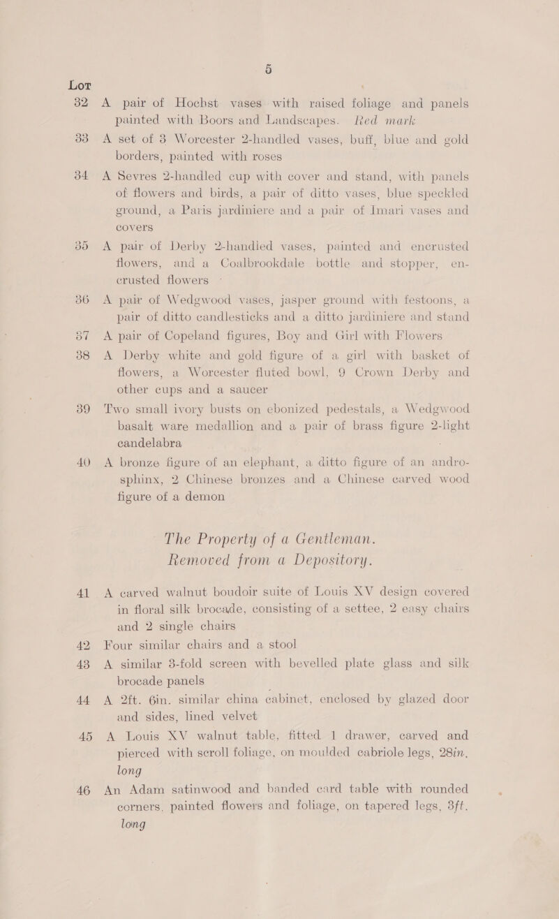 32 34 39 40) 41 49; 43 44 45 46 9) A pair of Hochst vases with raised foliage and panels painted with Boors and Landscapes. Red mark A set of 38 Worcester 2-handled vases, buff, blue and gold borders, painted with roses : A Sevres 2-handled cup with cover and stand, with panels of flowers and birds, a pair of ditto vases, blue speckled ground, a Paris jardiniere and a pair of Imari vases and covers A pair of Derby 2-handled vases, painted and encrusted flowers, and a Coalbrookdale bottle and stopper, en- crusted flowers A pair of Wedgwood vases, jasper ground with festoons, a pair of ditto candlesticks and a ditto jardiniere and stand A pair of Copeland figures, Boy and Girl with Flowers A Derby white and gold figure of a girl with basket of flowers, a Worcester fluted bowl, 9 Crown Derby and other cups and a saucer Two small ivory busts on ebonized pedestals, a Wedgwood basalt ware medallion and a pair of brass figure 2-light candelabra A bronze figure of an elephant, a ditto figure of an andro- sphinx, 2 Chinese bronzes and a Chinese carved wood figure of a demon The Property of a Gentleman. Removed from a Depository. A carved walnut boudoir suite of Louis XV design covered in floral silk brocade, consisting of a settee, 2 easy chairs and 2 single chairs Four similar chairs and a stool A similar 8-fold screen with bevelled plate glass and silk brocade panels A 2ft. 6in. similar china cabinet, enclosed by glazed door and sides, lined velvet A Louis XV walnut table, fitted 1 drawer, carved and pierced with scroll foliage, on moulded cabriole legs, 28in. long An Adam gatinwood and banded card table with rounded corners, painted flowers and foliage, on tapered legs, 3ft. loing