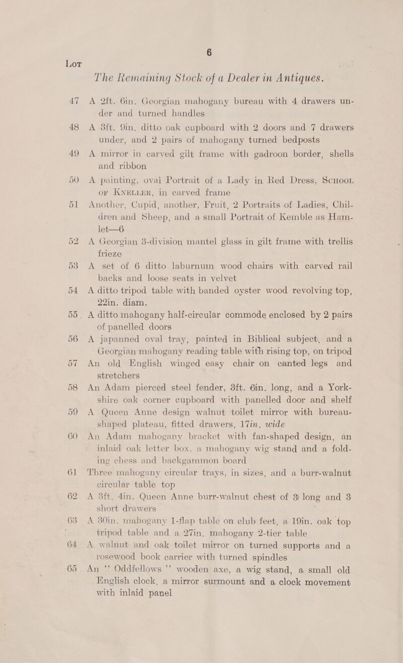 47 48 On iS) 6 The Remamng Stock of a Dealer in Antiques. A 2ft. 6in. Georgian mahogany bureau with 4 drawers un- der and turned handles A 3dft. Sin, ditto oak cupboard with 2 doors and 7 drawers under, and 2 pairs of mahogany turned bedposts A mirror in carved gilt frame with gadroon border, shells and ribbon A painting, oval Portrait of a Lady in Red Dress, Scuoon oF KNELLER, In carved frame Another, Cupid, another, Fruit, 2 Portraits of Ladies, Chil- dren and Sheep, and a small Portrait of Kemble as Ham- let—6 A Georgian 3-division mantel glass in gilt frame with trellis frieze A set of 6 ditto laburnuin wood chairs with carved rail backs and loose seats in velvet A ditto tripod table with banded oyster wood revolving top, 22in. diam. A ditto mahogany half-circular commode enclosed by 2 pairs of panelled doors A japanned oval tray, painted in Biblical subject, and a Georgian mahogany reading table with rising top, on tripod An old English winged easy chair on canted legs and stretchers An Adam pierced steel fender, 3ft. 6in. long, and a York- shire oak corner cupboard with panelled door and shelf A Queen Anne design walnut toilet mirror with bureau- shaped plateau, fitted drawers, 17in. wide An Adam mahogany bracket with fan-shaped design, an inlaid oak letter box, a mahogany wig stand and a fold- ing chess and backgammon board Three mahogany circular trays, in sizes, and a burr-walnut circular table top A 3ft. 4in. Queen Anne burr-walnut chest of 3) long and 3 short drawers A 30in. mahogany 1-flap table on club feet, a 19in. oak top tripod table and a 27in. mahogany 2-tier table A walnut and oak toilet mirror on turned supports and a rosewood book earrier with turned spindles An “ Oddfellows ’’ wooden axe, a wig stand, a small old English clock, a mirror surmount and a clock movement with inlaid panel