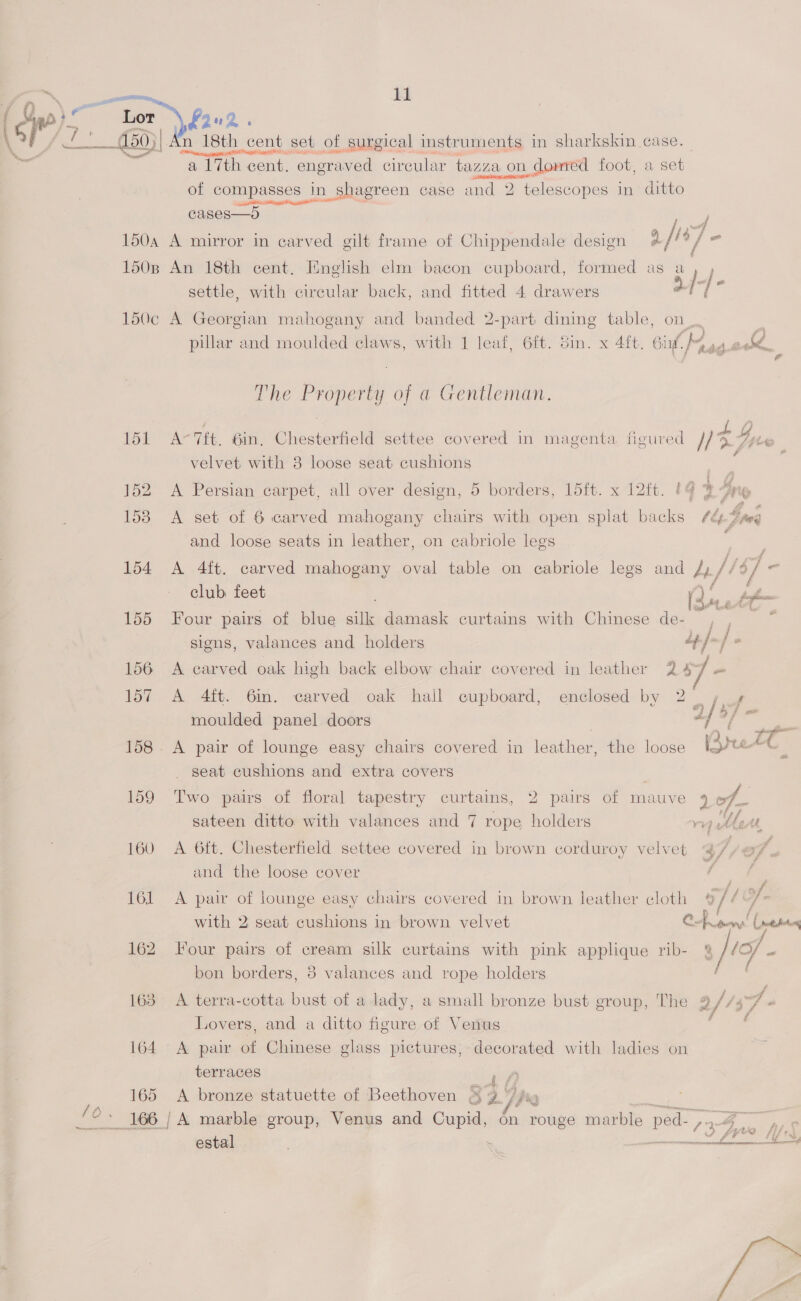  (Gee) bor fone. \ Vy oS £50 | n 18th cent set of surgical instruments in sharkskin case a 17th cent. engraved cireular tazza on n dowmred foot, a sol of compasses in shagreen case and 2 “telescopes in ditto ine CAT Sapir ag at¥O™ cases—o 4 f p wef ; : ; : Cor a 4/. 150a A mirror in carved gilt frame of Chippendale design ¢ / 9 = 150B An 18th cent. English elm bacon cupboard, formed as a iis settle, with circular back, and fitted 4 drawers ? / ( 150c A Georgian mahogany and banded 2-part dining table, on, pillar and moulded claws, with eu . din. x 4ft. Gif, IM aa.aodk, illa | lded claws, with 1 leaf, 6ft 4 The re of a Gentleman. bf Ar Tt. 6in, Chestertiolt settee covered in magenta figured NF Gove , velvet with 8 loose seat cushions 152 A Persian carpet, all over design, 5 borders, 15ft. x 12ft. 4 3° Ine 158 A set of 6 carved mahogany chairs with open splat backs /¢é% , $ nee and loose seats in leather, on cabriole legs f 154 A 4ft. carved mahogany oval table on cabriole legs and At, fi 18] a” club: feet ; 1G fapfnn 155 Four pairs of blue silk damask curtains with Chinese de- , , * signs, valances and holders 4] ~/ : 156 A carved oak high back elbow chair covered in leather 2 7 - 157 A 4ft. Gin. carved oak hall cupboard, enclosed by 2 7 4 moulded panel doors | af ? o/ meee : , : ve eae ir 158. A pair of lounge easy chairs covered in leather, the loose Srret C seat cushions and extra covers 159 Two pairs of floral tapestry curtains, 2 pairs of mauve dof sateen ditto with valances and 7 rope holders vp AleAt 160 A 6ft. Chesterfield settee covered in brown corduroy velvet 47, of « and the loose cover Pe 161 A pair of lounge easy chairs covered in brown leather cloth afl with 2 seat cushions in brown velvet Cppeny' Caren 162 lour pairs of cream silk curtains with pink applique rib- 2/ ‘of - bon borders, 8 valances and rope holders 163 A terra-cotta bust of a lady, a small bronze bust group, The 2 iwi af 437 ¢ Y : ’ 2 ff f f Lovers, and a ditto figure of Venus 164 A pair of Chinese glass pictures, decorated with ladies on terraces EY, 165 <A bronze statuette of Beethoven &amp; 9 %  <2 SEF o* estal Feminine 