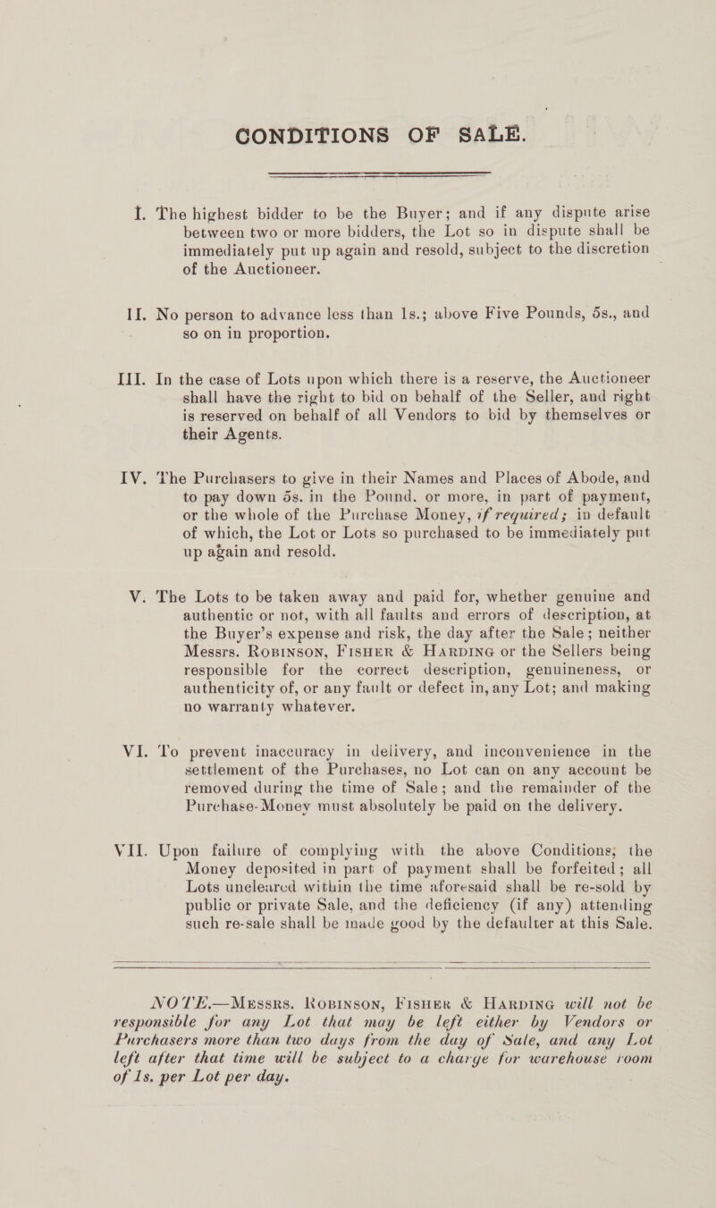 Il. CONDITIONS OF SALE. immediately put up again and resold, subject to the discretion of the Auctioneer. . No person to advance less than 1s.; above Five Pounds, 5s., and so on in proportion. In the case of Lots upon which there is a reserve, the Auctioneer shall have the right to bid on behalf of the Seller, and right is reserved on behalf of all Vendors to bid by themselves or their Agents. The Purchasers to give in their Names and Places of Abode, and to pay down ds. in the Pound. or more, in part of payment, or the whole of the Purchase Money, if required; iv default of which, the Lot or Lots so purchased to be immediately put up again and resold. The Lots to be taken away and paid for, whether genuine and authentic or not, with all faults and errors of description, at the Buyer’s expense and risk, the day after the Sale; neither Messrs. Ropinson, Fisher &amp; Harpine or the Sellers being responsible for the correct description, genuineness, or authenticity of, or any fault or defect in, any Lot; and making no warranty whatever. To prevent inaccuracy in delivery, and inconvenience in the settlement of the Purchases, no Lot can on any account be removed during the time of Sale; and the remainder of the Purchase- Money must absolutely be paid on the delivery. Upon failure of complying with the above Conditions; the Money deposited in part of payment shall be forfeited; all Lots unelearcd within the time aforesaid shall be re-sold by public or private Sale, and the deficiency (if any) attending such re-sale shall be made good by the defaulter at this Sale.  