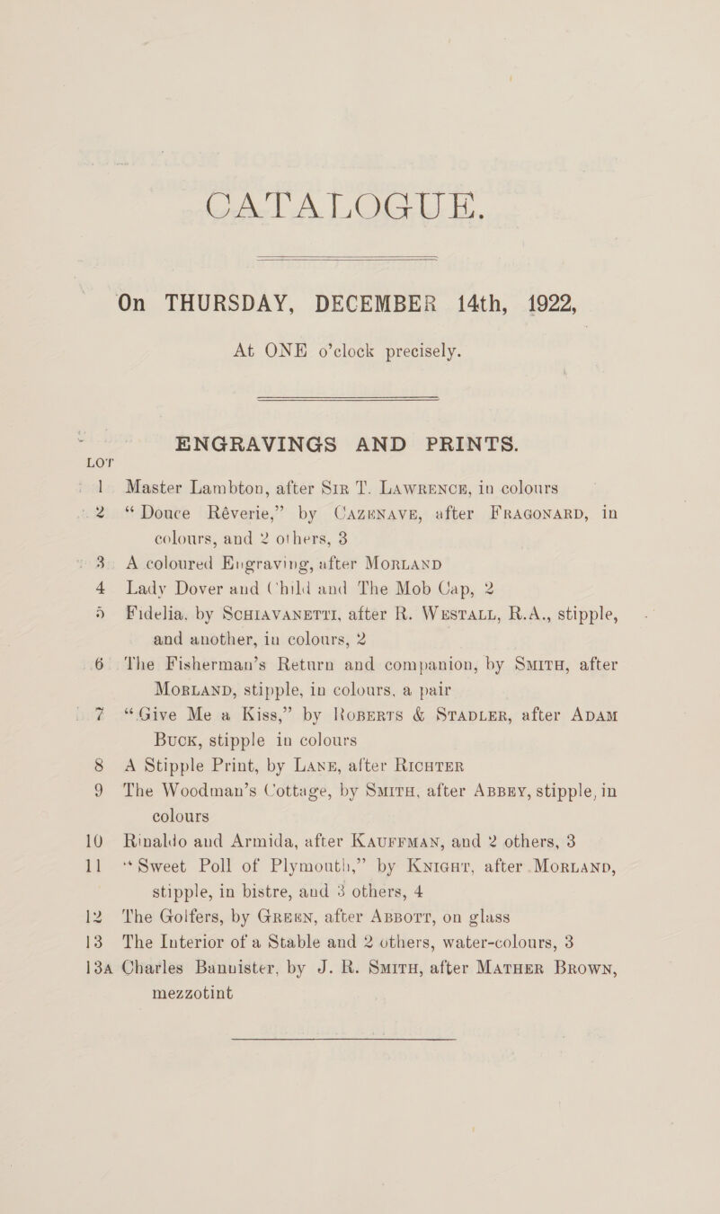 ONE ee Casas   On THURSDAY, DECEMBER 14th, 1922, At ONE o’clock precisely. ENGRAVINGS AND PRINTS. 1 Master Lambton, after Sir T. Lawrencz, in colours .2 “Douce Réverie,” by Cazenave, after FrAGoNaRD, in colours, and 2 others, 8 3. A coloured Engraving, after MoRLAND 4 Lady Dover and Child and The Mob Cap, 2 Fidelia, by ScHiAVANETTI, after R. Westa.., R.A., stipple, and another, in colours, 2 | 6 The Fisherman’s Return and companion, by Smita, after Mor.anbD, stipple, in colours, a pair “Give Me a Kiss,” by Roperts &amp; StapdiEr, after ADAM Buck, stipple in colours 8 A Stipple Print, by Lane, after RicHTER 9 The Woodman’s Cottage, by Surry, after ABBEY, stipple, in colours 10 Rinaldo and Armida, after KAUFFMAN, and 2 others, 3 stipple, in bistre, aud 3 others, 4 12 The Golfers, by Green, after ABBort, on glass 13 The Interior of a Stable and 2 others, water-colours, 3 13a Charles Bannister, by J. R. Smiru, after MATHER Brown, mezzotint ost J