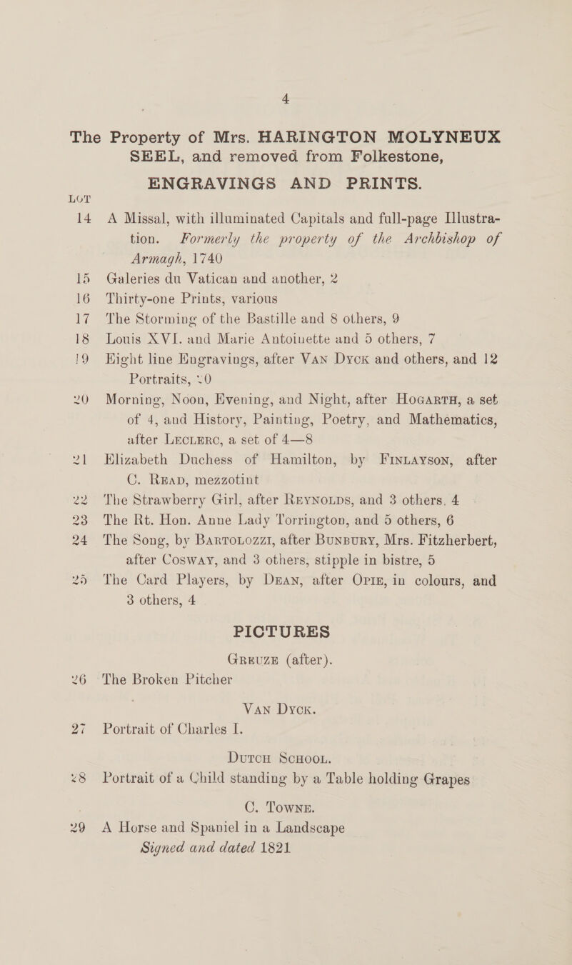 LOT SEEL, and removed from Folkestone, ENGRAVINGS AND PRINTS. A Missal, with illuminated Capitals and full-page Lllustra- tion. Formerly the property of the Archbishop of Armagh, 1740 Galeries du Vatican and another, 2 Thirty-one Prints, various The Storming of the Bastille and 8 others, 9 Louis XVI. and Marie Antoiuette and 5 others, 7 Hight line Engravings, after VAN Dyck and others, and 12 Portraits, 0 Morning, Noon, Evening, and Night, after Hogarra, a set of 4, and History, Painting, Poetry, and Mathematics, after LeEcLERC, a set of 4—8 Elizabeth Duchess of Hamilton, by Fryuayson, after C. Reap, mezzotint The Strawberry Girl, after Reynoups, and 3 others, 4 The Rt. Hon. Anne Lady Torrington, and 5 others, 6 The Song, by Barrouozzi, after Bunpury, Mrs. Fitzherbert, after Cosway, and 3 others, stipple in bistre, 5 The Card Players, by Dean, after Opin, in colours, and 3 others, 4 PICTURES GREUZE (after). The Broken Pitcher Van Dyck. Portrait of Charles I. DutcH ScHOOL. | Portrait of a Child standing by a Table holding Grapes C. Towne. A Horse and Spaniel in a Landscape Signed and dated 1821