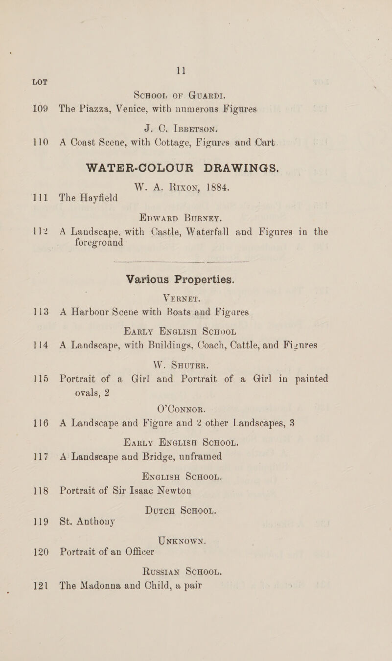 109 110 111 Pie 113 114 115 116 117 118 119 120 121 1] ScHOOL OF GUARDI. The Piazza, Venice, with numerous Figures J. C. [pBEerson. A Coast Scene, with Cottage, Figures and Cart. WATER-COLOUR DRAWINGS. W. A. Rrxon, 1884. The Hayfield Epwarp BuRNEY. A Landscape, with Castle, Waterfall and Figures in the foreground Various Properties. VERNET. A Harbour Scene with Boats and Figures Earty ENGLIsH SCHOOL. A Landscape, with Buildings, Coach, Cattle, and Fizures W. SHUTER. Portrait of a Girl and Portrait of a Girl in painted ovals, 2 O’ Connor. A Landscape and Figure and 2 other [.andscapes, 3 Karty EnGuisa ScHoou. A Landscape and Bridge, unframed ENGLISH SCHOOL. Portrait of Sir Isaac Newton DutcH ScHOOL. St. Anthony UNKNOWN. Portrait of an Officer Russian SCHOOL. The Madonna and Child, a pair