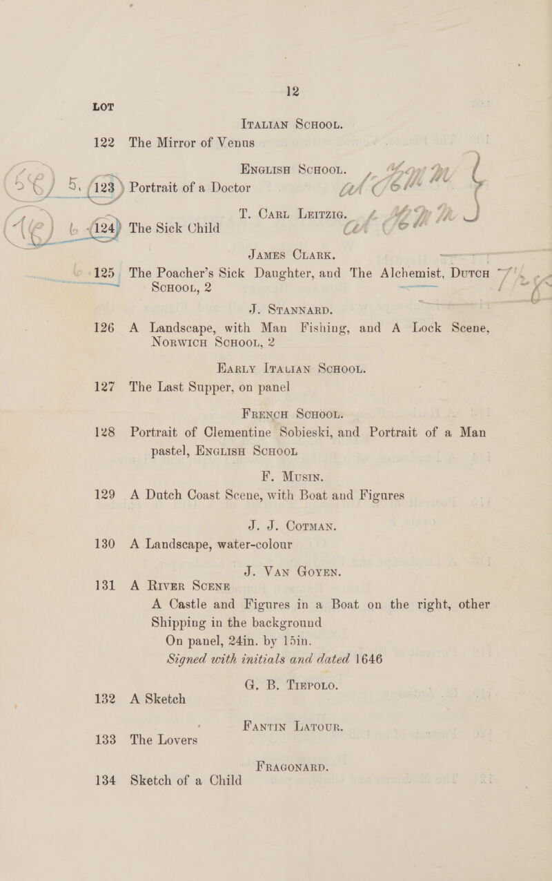LOT ITALIAN SCHOOL. 122 The Mirror of Venus . . ; , Eneuish Scooon. , Gee Hy C a a | i Va oa Y Wo % ¢ om 5. (2%) Portrait of a Doctor Lth C/ OF | T. Cart Lerrzig. J | os r 4) SI thi f y f f le, v4 i be Cy The Sick Child o) a JAMES CLARK. te: ScHOOL, 2 ao SD J. STANNARD. 126 A Landscape, with Man Fishing, and A Lock Scene, Norwicu ScHoo., 2 | Harty ITALIAN SCHOOL. 127 The Last Supper, on panel FRENCH SCHOOL. 128 Portrait of Clementine Sobieski, and Portrait of a ‘Wea pastel, ENaLisH ScHooL F. Musin. 129 A Datch Coast Scene, with Boat and Figures J. J. CoTMANn. 130 <A Landscape, water-colour J. VAN GoyYEN. 131 A River Scene A Castle and Figures in a Boat on the right, other Shipping in the background On panel, 24in. by 15in. Signed with initials and dated 1646 G. B. TrepPoto. 132 A Sketch ' Fantin Larour. 133 The Lovers FRAGONARD. 134 Sketch of a Child